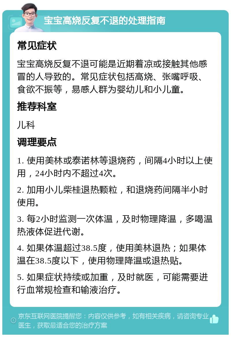 宝宝高烧反复不退的处理指南 常见症状 宝宝高烧反复不退可能是近期着凉或接触其他感冒的人导致的。常见症状包括高烧、张嘴呼吸、食欲不振等，易感人群为婴幼儿和小儿童。 推荐科室 儿科 调理要点 1. 使用美林或泰诺林等退烧药，间隔4小时以上使用，24小时内不超过4次。 2. 加用小儿柴桂退热颗粒，和退烧药间隔半小时使用。 3. 每2小时监测一次体温，及时物理降温，多喝温热液体促进代谢。 4. 如果体温超过38.5度，使用美林退热；如果体温在38.5度以下，使用物理降温或退热贴。 5. 如果症状持续或加重，及时就医，可能需要进行血常规检查和输液治疗。