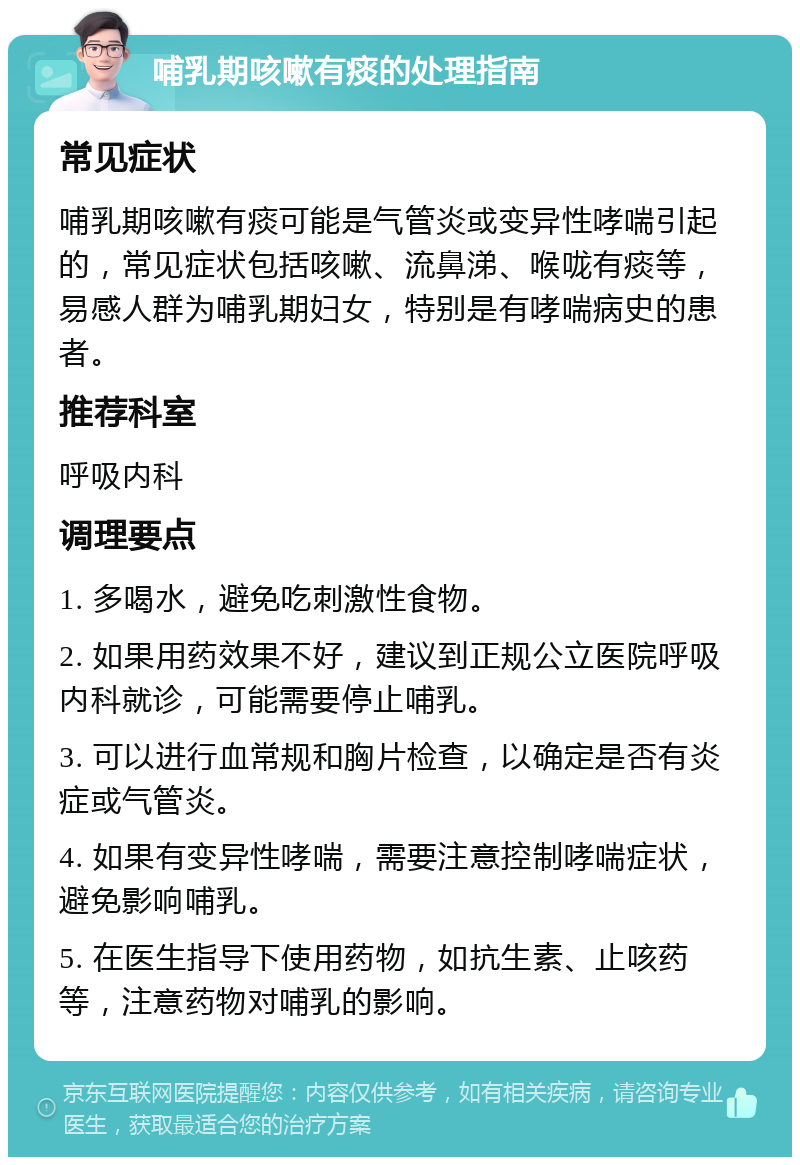 哺乳期咳嗽有痰的处理指南 常见症状 哺乳期咳嗽有痰可能是气管炎或变异性哮喘引起的，常见症状包括咳嗽、流鼻涕、喉咙有痰等，易感人群为哺乳期妇女，特别是有哮喘病史的患者。 推荐科室 呼吸内科 调理要点 1. 多喝水，避免吃刺激性食物。 2. 如果用药效果不好，建议到正规公立医院呼吸内科就诊，可能需要停止哺乳。 3. 可以进行血常规和胸片检查，以确定是否有炎症或气管炎。 4. 如果有变异性哮喘，需要注意控制哮喘症状，避免影响哺乳。 5. 在医生指导下使用药物，如抗生素、止咳药等，注意药物对哺乳的影响。