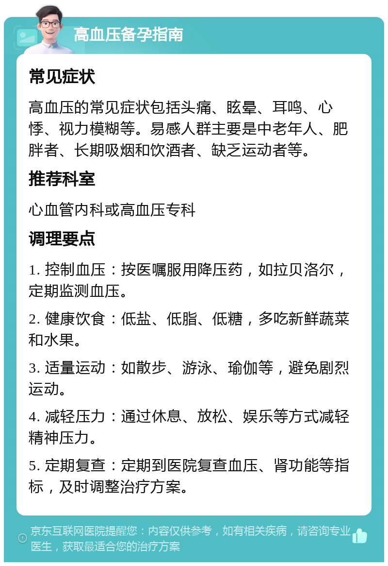 高血压备孕指南 常见症状 高血压的常见症状包括头痛、眩晕、耳鸣、心悸、视力模糊等。易感人群主要是中老年人、肥胖者、长期吸烟和饮酒者、缺乏运动者等。 推荐科室 心血管内科或高血压专科 调理要点 1. 控制血压：按医嘱服用降压药，如拉贝洛尔，定期监测血压。 2. 健康饮食：低盐、低脂、低糖，多吃新鲜蔬菜和水果。 3. 适量运动：如散步、游泳、瑜伽等，避免剧烈运动。 4. 减轻压力：通过休息、放松、娱乐等方式减轻精神压力。 5. 定期复查：定期到医院复查血压、肾功能等指标，及时调整治疗方案。