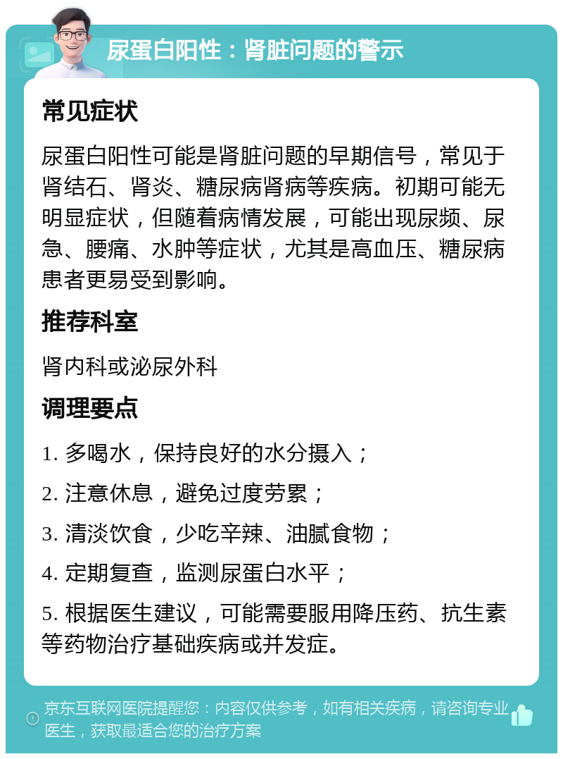 尿蛋白阳性：肾脏问题的警示 常见症状 尿蛋白阳性可能是肾脏问题的早期信号，常见于肾结石、肾炎、糖尿病肾病等疾病。初期可能无明显症状，但随着病情发展，可能出现尿频、尿急、腰痛、水肿等症状，尤其是高血压、糖尿病患者更易受到影响。 推荐科室 肾内科或泌尿外科 调理要点 1. 多喝水，保持良好的水分摄入； 2. 注意休息，避免过度劳累； 3. 清淡饮食，少吃辛辣、油腻食物； 4. 定期复查，监测尿蛋白水平； 5. 根据医生建议，可能需要服用降压药、抗生素等药物治疗基础疾病或并发症。