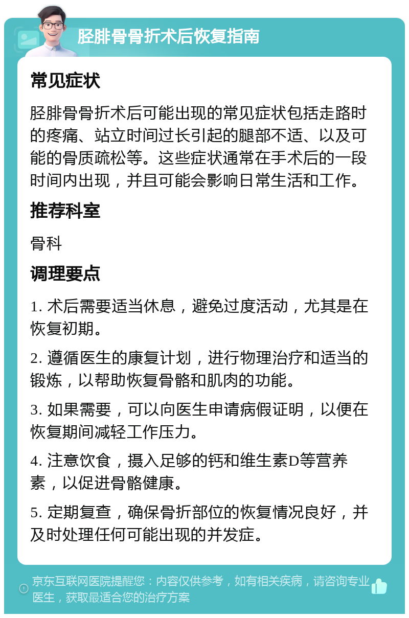 胫腓骨骨折术后恢复指南 常见症状 胫腓骨骨折术后可能出现的常见症状包括走路时的疼痛、站立时间过长引起的腿部不适、以及可能的骨质疏松等。这些症状通常在手术后的一段时间内出现，并且可能会影响日常生活和工作。 推荐科室 骨科 调理要点 1. 术后需要适当休息，避免过度活动，尤其是在恢复初期。 2. 遵循医生的康复计划，进行物理治疗和适当的锻炼，以帮助恢复骨骼和肌肉的功能。 3. 如果需要，可以向医生申请病假证明，以便在恢复期间减轻工作压力。 4. 注意饮食，摄入足够的钙和维生素D等营养素，以促进骨骼健康。 5. 定期复查，确保骨折部位的恢复情况良好，并及时处理任何可能出现的并发症。