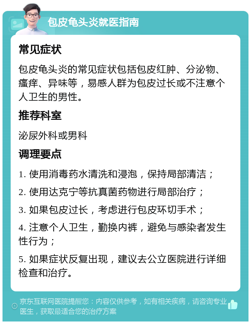 包皮龟头炎就医指南 常见症状 包皮龟头炎的常见症状包括包皮红肿、分泌物、瘙痒、异味等，易感人群为包皮过长或不注意个人卫生的男性。 推荐科室 泌尿外科或男科 调理要点 1. 使用消毒药水清洗和浸泡，保持局部清洁； 2. 使用达克宁等抗真菌药物进行局部治疗； 3. 如果包皮过长，考虑进行包皮环切手术； 4. 注意个人卫生，勤换内裤，避免与感染者发生性行为； 5. 如果症状反复出现，建议去公立医院进行详细检查和治疗。