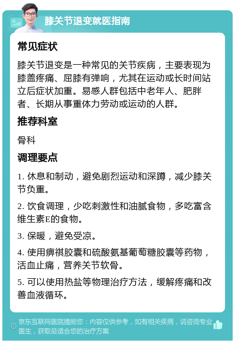 膝关节退变就医指南 常见症状 膝关节退变是一种常见的关节疾病，主要表现为膝盖疼痛、屈膝有弹响，尤其在运动或长时间站立后症状加重。易感人群包括中老年人、肥胖者、长期从事重体力劳动或运动的人群。 推荐科室 骨科 调理要点 1. 休息和制动，避免剧烈运动和深蹲，减少膝关节负重。 2. 饮食调理，少吃刺激性和油腻食物，多吃富含维生素E的食物。 3. 保暖，避免受凉。 4. 使用痹祺胶囊和硫酸氨基葡萄糖胶囊等药物，活血止痛，营养关节软骨。 5. 可以使用热盐等物理治疗方法，缓解疼痛和改善血液循环。