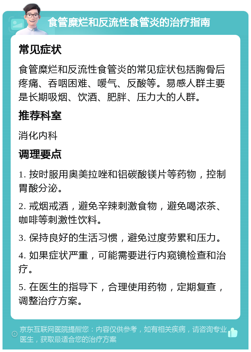 食管糜烂和反流性食管炎的治疗指南 常见症状 食管糜烂和反流性食管炎的常见症状包括胸骨后疼痛、吞咽困难、嗳气、反酸等。易感人群主要是长期吸烟、饮酒、肥胖、压力大的人群。 推荐科室 消化内科 调理要点 1. 按时服用奥美拉唑和铝碳酸镁片等药物，控制胃酸分泌。 2. 戒烟戒酒，避免辛辣刺激食物，避免喝浓茶、咖啡等刺激性饮料。 3. 保持良好的生活习惯，避免过度劳累和压力。 4. 如果症状严重，可能需要进行内窥镜检查和治疗。 5. 在医生的指导下，合理使用药物，定期复查，调整治疗方案。