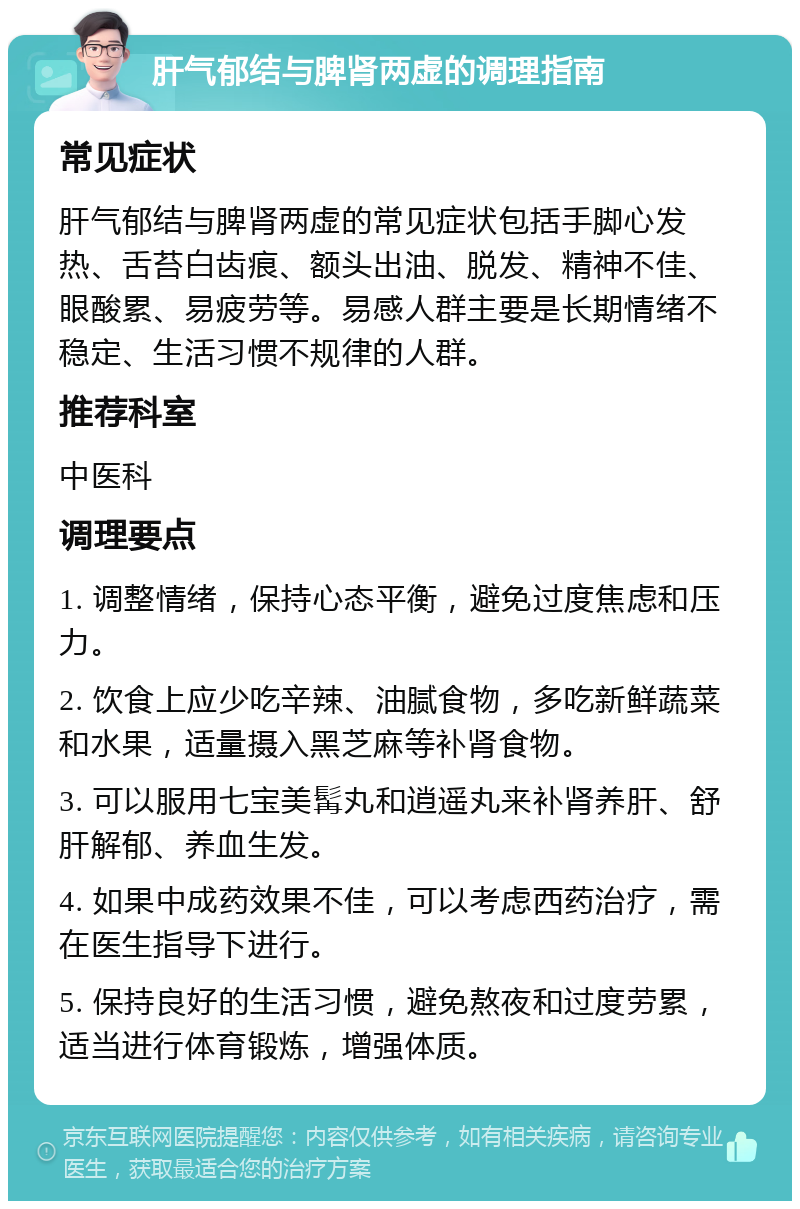 肝气郁结与脾肾两虚的调理指南 常见症状 肝气郁结与脾肾两虚的常见症状包括手脚心发热、舌苔白齿痕、额头出油、脱发、精神不佳、眼酸累、易疲劳等。易感人群主要是长期情绪不稳定、生活习惯不规律的人群。 推荐科室 中医科 调理要点 1. 调整情绪，保持心态平衡，避免过度焦虑和压力。 2. 饮食上应少吃辛辣、油腻食物，多吃新鲜蔬菜和水果，适量摄入黑芝麻等补肾食物。 3. 可以服用七宝美髯丸和逍遥丸来补肾养肝、舒肝解郁、养血生发。 4. 如果中成药效果不佳，可以考虑西药治疗，需在医生指导下进行。 5. 保持良好的生活习惯，避免熬夜和过度劳累，适当进行体育锻炼，增强体质。