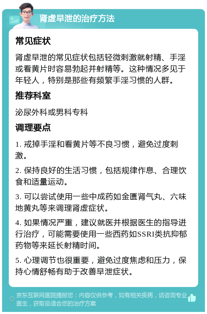 肾虚早泄的治疗方法 常见症状 肾虚早泄的常见症状包括轻微刺激就射精、手淫或看黄片时容易勃起并射精等。这种情况多见于年轻人，特别是那些有频繁手淫习惯的人群。 推荐科室 泌尿外科或男科专科 调理要点 1. 戒掉手淫和看黄片等不良习惯，避免过度刺激。 2. 保持良好的生活习惯，包括规律作息、合理饮食和适量运动。 3. 可以尝试使用一些中成药如金匮肾气丸、六味地黄丸等来调理肾虚症状。 4. 如果情况严重，建议就医并根据医生的指导进行治疗，可能需要使用一些西药如SSRI类抗抑郁药物等来延长射精时间。 5. 心理调节也很重要，避免过度焦虑和压力，保持心情舒畅有助于改善早泄症状。