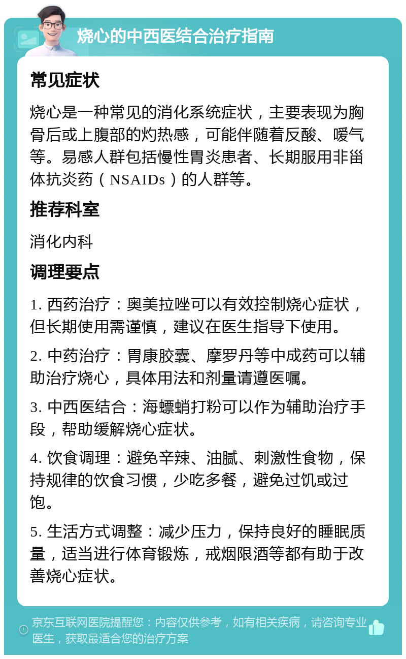 烧心的中西医结合治疗指南 常见症状 烧心是一种常见的消化系统症状，主要表现为胸骨后或上腹部的灼热感，可能伴随着反酸、嗳气等。易感人群包括慢性胃炎患者、长期服用非甾体抗炎药（NSAIDs）的人群等。 推荐科室 消化内科 调理要点 1. 西药治疗：奥美拉唑可以有效控制烧心症状，但长期使用需谨慎，建议在医生指导下使用。 2. 中药治疗：胃康胶囊、摩罗丹等中成药可以辅助治疗烧心，具体用法和剂量请遵医嘱。 3. 中西医结合：海螵蛸打粉可以作为辅助治疗手段，帮助缓解烧心症状。 4. 饮食调理：避免辛辣、油腻、刺激性食物，保持规律的饮食习惯，少吃多餐，避免过饥或过饱。 5. 生活方式调整：减少压力，保持良好的睡眠质量，适当进行体育锻炼，戒烟限酒等都有助于改善烧心症状。