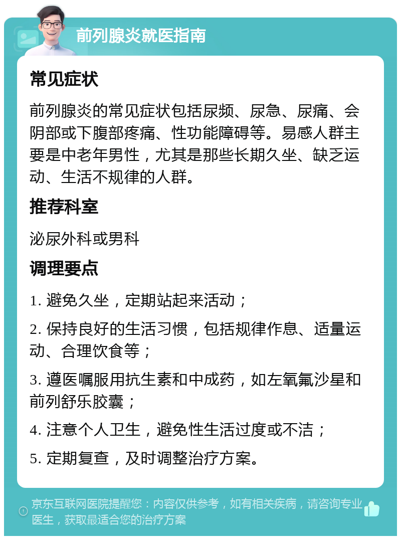 前列腺炎就医指南 常见症状 前列腺炎的常见症状包括尿频、尿急、尿痛、会阴部或下腹部疼痛、性功能障碍等。易感人群主要是中老年男性，尤其是那些长期久坐、缺乏运动、生活不规律的人群。 推荐科室 泌尿外科或男科 调理要点 1. 避免久坐，定期站起来活动； 2. 保持良好的生活习惯，包括规律作息、适量运动、合理饮食等； 3. 遵医嘱服用抗生素和中成药，如左氧氟沙星和前列舒乐胶囊； 4. 注意个人卫生，避免性生活过度或不洁； 5. 定期复查，及时调整治疗方案。