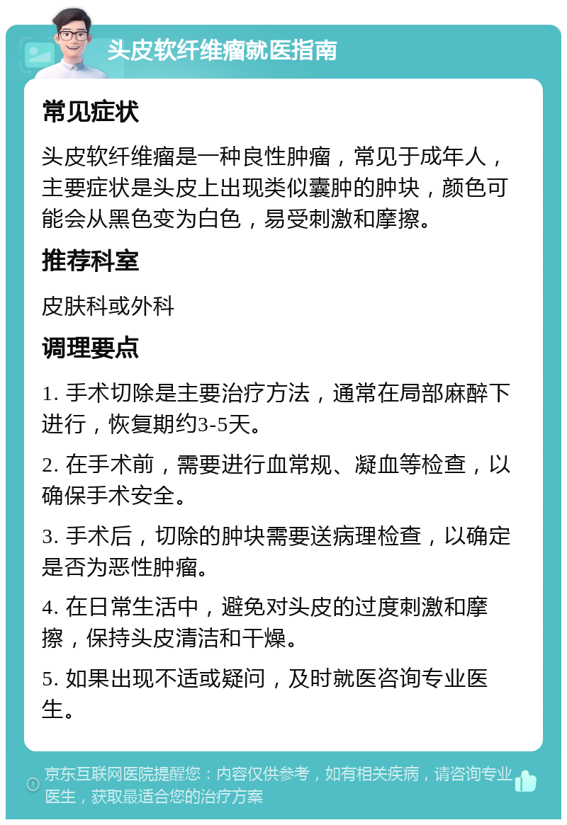 头皮软纤维瘤就医指南 常见症状 头皮软纤维瘤是一种良性肿瘤，常见于成年人，主要症状是头皮上出现类似囊肿的肿块，颜色可能会从黑色变为白色，易受刺激和摩擦。 推荐科室 皮肤科或外科 调理要点 1. 手术切除是主要治疗方法，通常在局部麻醉下进行，恢复期约3-5天。 2. 在手术前，需要进行血常规、凝血等检查，以确保手术安全。 3. 手术后，切除的肿块需要送病理检查，以确定是否为恶性肿瘤。 4. 在日常生活中，避免对头皮的过度刺激和摩擦，保持头皮清洁和干燥。 5. 如果出现不适或疑问，及时就医咨询专业医生。