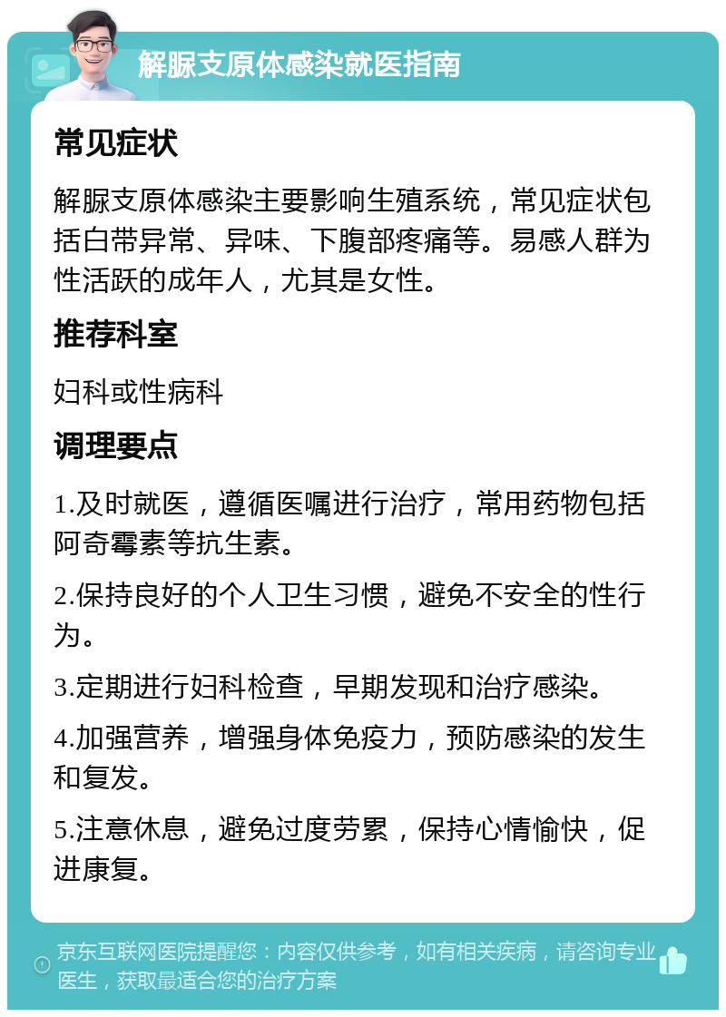 解脲支原体感染就医指南 常见症状 解脲支原体感染主要影响生殖系统，常见症状包括白带异常、异味、下腹部疼痛等。易感人群为性活跃的成年人，尤其是女性。 推荐科室 妇科或性病科 调理要点 1.及时就医，遵循医嘱进行治疗，常用药物包括阿奇霉素等抗生素。 2.保持良好的个人卫生习惯，避免不安全的性行为。 3.定期进行妇科检查，早期发现和治疗感染。 4.加强营养，增强身体免疫力，预防感染的发生和复发。 5.注意休息，避免过度劳累，保持心情愉快，促进康复。