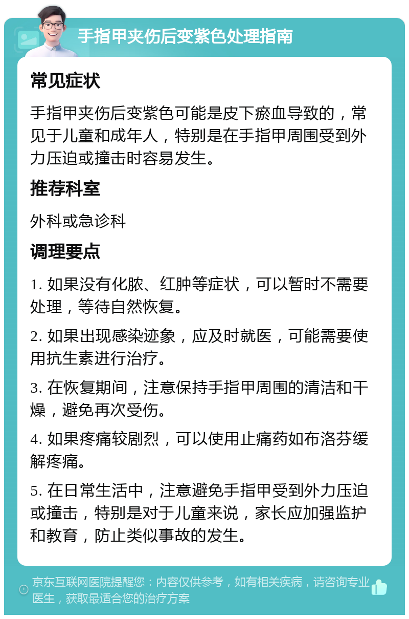 手指甲夹伤后变紫色处理指南 常见症状 手指甲夹伤后变紫色可能是皮下瘀血导致的，常见于儿童和成年人，特别是在手指甲周围受到外力压迫或撞击时容易发生。 推荐科室 外科或急诊科 调理要点 1. 如果没有化脓、红肿等症状，可以暂时不需要处理，等待自然恢复。 2. 如果出现感染迹象，应及时就医，可能需要使用抗生素进行治疗。 3. 在恢复期间，注意保持手指甲周围的清洁和干燥，避免再次受伤。 4. 如果疼痛较剧烈，可以使用止痛药如布洛芬缓解疼痛。 5. 在日常生活中，注意避免手指甲受到外力压迫或撞击，特别是对于儿童来说，家长应加强监护和教育，防止类似事故的发生。