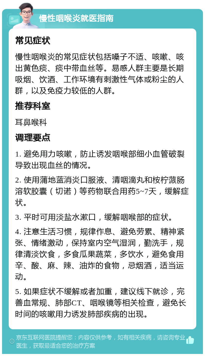 慢性咽喉炎就医指南 常见症状 慢性咽喉炎的常见症状包括嗓子不适、咳嗽、咳出黄色痰、痰中带血丝等。易感人群主要是长期吸烟、饮酒、工作环境有刺激性气体或粉尘的人群，以及免疫力较低的人群。 推荐科室 耳鼻喉科 调理要点 1. 避免用力咳嗽，防止诱发咽喉部细小血管破裂导致出现血丝的情况。 2. 使用蒲地蓝消炎口服液、清咽滴丸和桉柠蒎肠溶软胶囊（切诺）等药物联合用药5~7天，缓解症状。 3. 平时可用淡盐水漱口，缓解咽喉部的症状。 4. 注意生活习惯，规律作息、避免劳累、精神紧张、情绪激动，保持室内空气湿润，勤洗手，规律清淡饮食，多食瓜果蔬菜，多饮水，避免食用辛、酸、麻、辣、油炸的食物，忌烟酒，适当运动。 5. 如果症状不缓解或者加重，建议线下就诊，完善血常规、肺部CT、咽喉镜等相关检查，避免长时间的咳嗽用力诱发肺部疾病的出现。