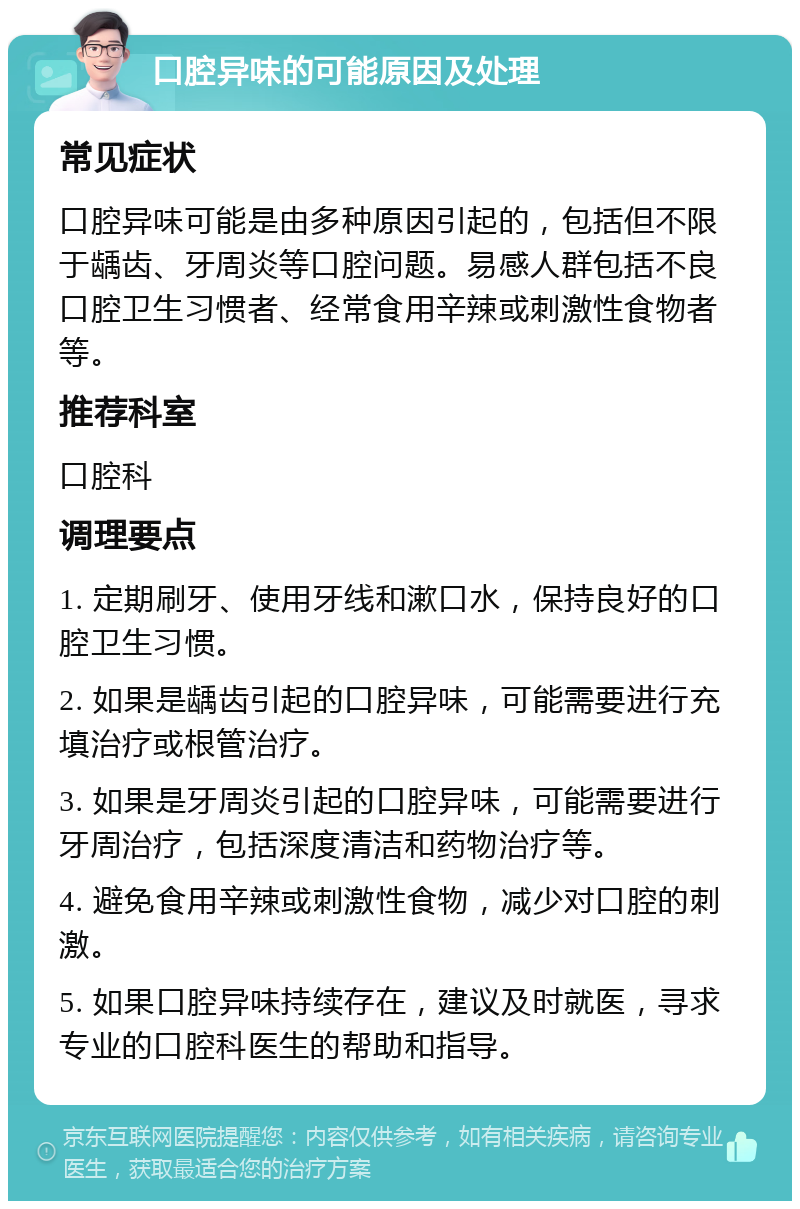 口腔异味的可能原因及处理 常见症状 口腔异味可能是由多种原因引起的，包括但不限于龋齿、牙周炎等口腔问题。易感人群包括不良口腔卫生习惯者、经常食用辛辣或刺激性食物者等。 推荐科室 口腔科 调理要点 1. 定期刷牙、使用牙线和漱口水，保持良好的口腔卫生习惯。 2. 如果是龋齿引起的口腔异味，可能需要进行充填治疗或根管治疗。 3. 如果是牙周炎引起的口腔异味，可能需要进行牙周治疗，包括深度清洁和药物治疗等。 4. 避免食用辛辣或刺激性食物，减少对口腔的刺激。 5. 如果口腔异味持续存在，建议及时就医，寻求专业的口腔科医生的帮助和指导。