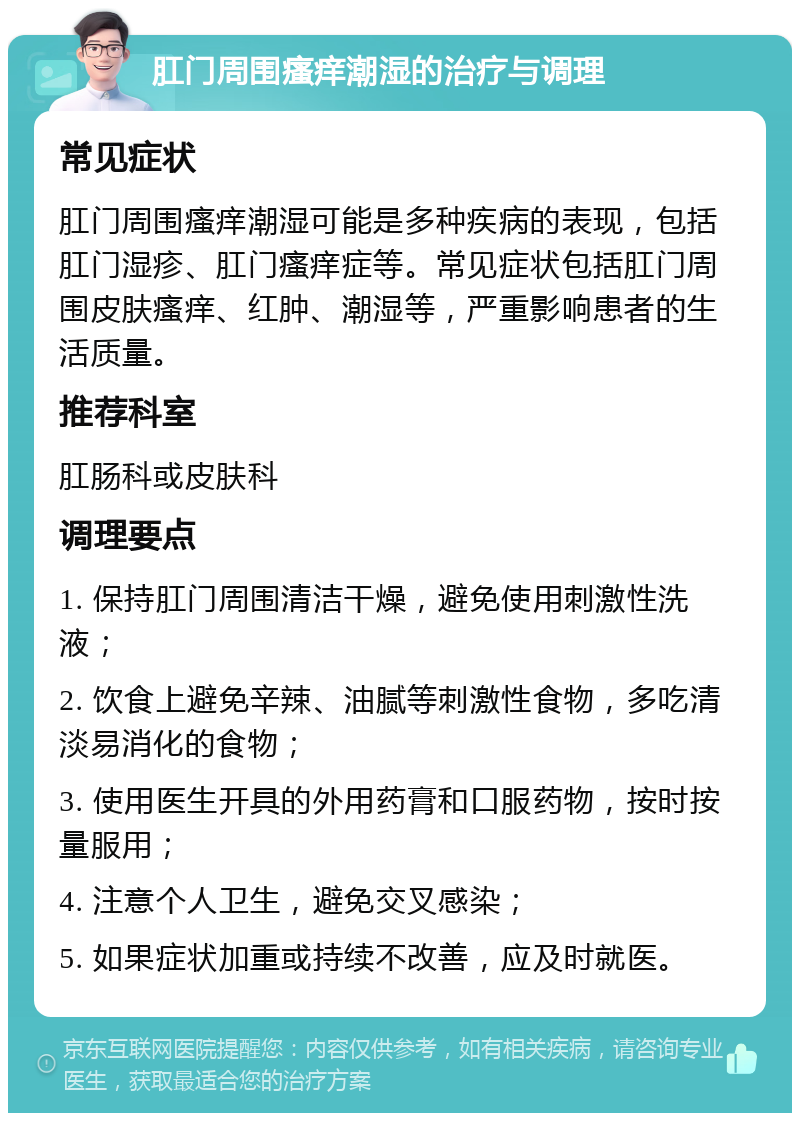 肛门周围瘙痒潮湿的治疗与调理 常见症状 肛门周围瘙痒潮湿可能是多种疾病的表现，包括肛门湿疹、肛门瘙痒症等。常见症状包括肛门周围皮肤瘙痒、红肿、潮湿等，严重影响患者的生活质量。 推荐科室 肛肠科或皮肤科 调理要点 1. 保持肛门周围清洁干燥，避免使用刺激性洗液； 2. 饮食上避免辛辣、油腻等刺激性食物，多吃清淡易消化的食物； 3. 使用医生开具的外用药膏和口服药物，按时按量服用； 4. 注意个人卫生，避免交叉感染； 5. 如果症状加重或持续不改善，应及时就医。