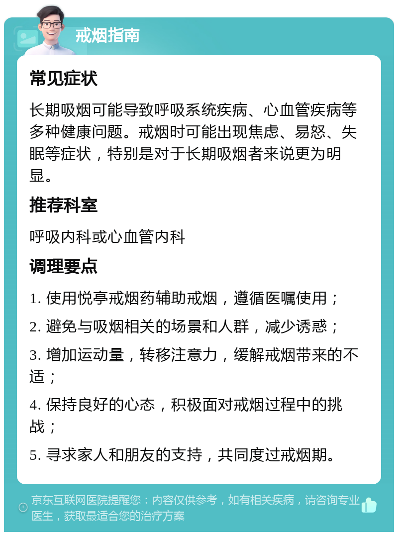 戒烟指南 常见症状 长期吸烟可能导致呼吸系统疾病、心血管疾病等多种健康问题。戒烟时可能出现焦虑、易怒、失眠等症状，特别是对于长期吸烟者来说更为明显。 推荐科室 呼吸内科或心血管内科 调理要点 1. 使用悦亭戒烟药辅助戒烟，遵循医嘱使用； 2. 避免与吸烟相关的场景和人群，减少诱惑； 3. 增加运动量，转移注意力，缓解戒烟带来的不适； 4. 保持良好的心态，积极面对戒烟过程中的挑战； 5. 寻求家人和朋友的支持，共同度过戒烟期。