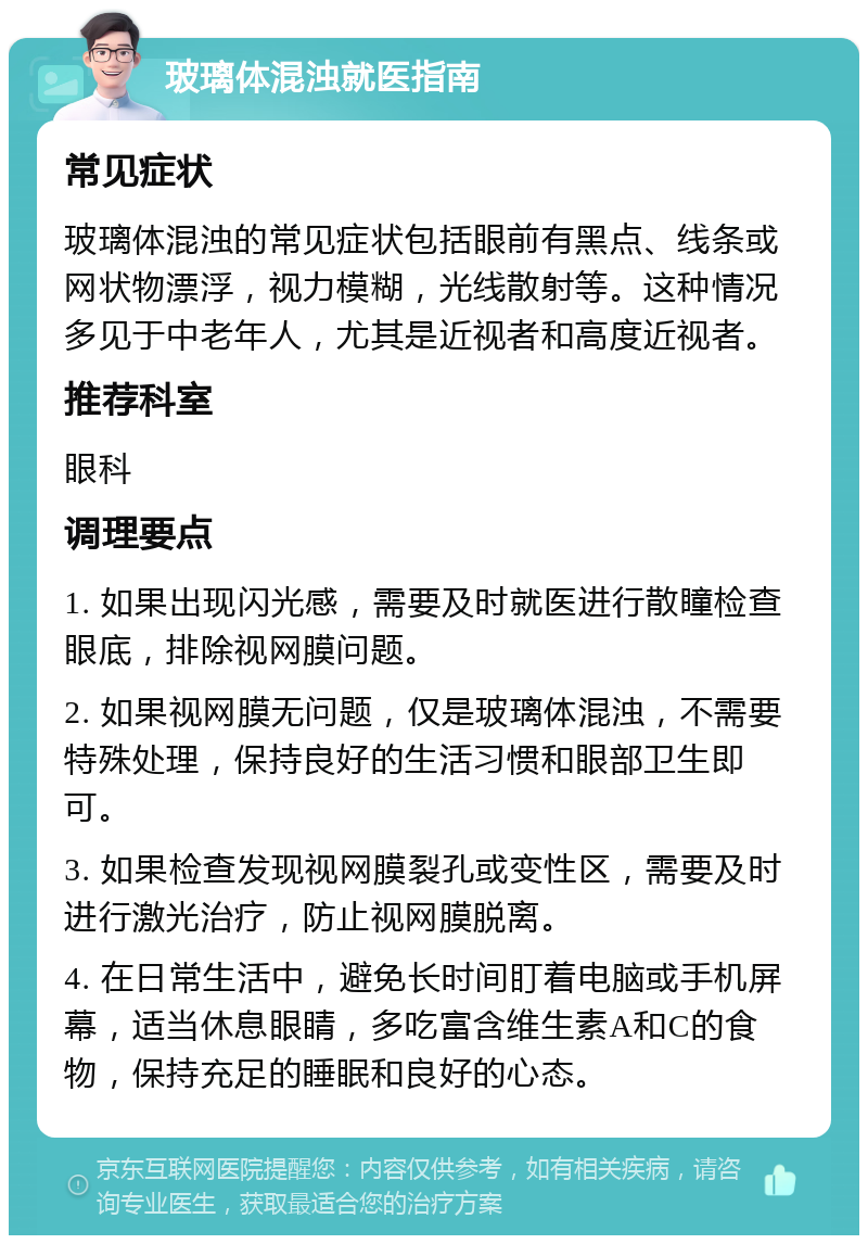 玻璃体混浊就医指南 常见症状 玻璃体混浊的常见症状包括眼前有黑点、线条或网状物漂浮，视力模糊，光线散射等。这种情况多见于中老年人，尤其是近视者和高度近视者。 推荐科室 眼科 调理要点 1. 如果出现闪光感，需要及时就医进行散瞳检查眼底，排除视网膜问题。 2. 如果视网膜无问题，仅是玻璃体混浊，不需要特殊处理，保持良好的生活习惯和眼部卫生即可。 3. 如果检查发现视网膜裂孔或变性区，需要及时进行激光治疗，防止视网膜脱离。 4. 在日常生活中，避免长时间盯着电脑或手机屏幕，适当休息眼睛，多吃富含维生素A和C的食物，保持充足的睡眠和良好的心态。