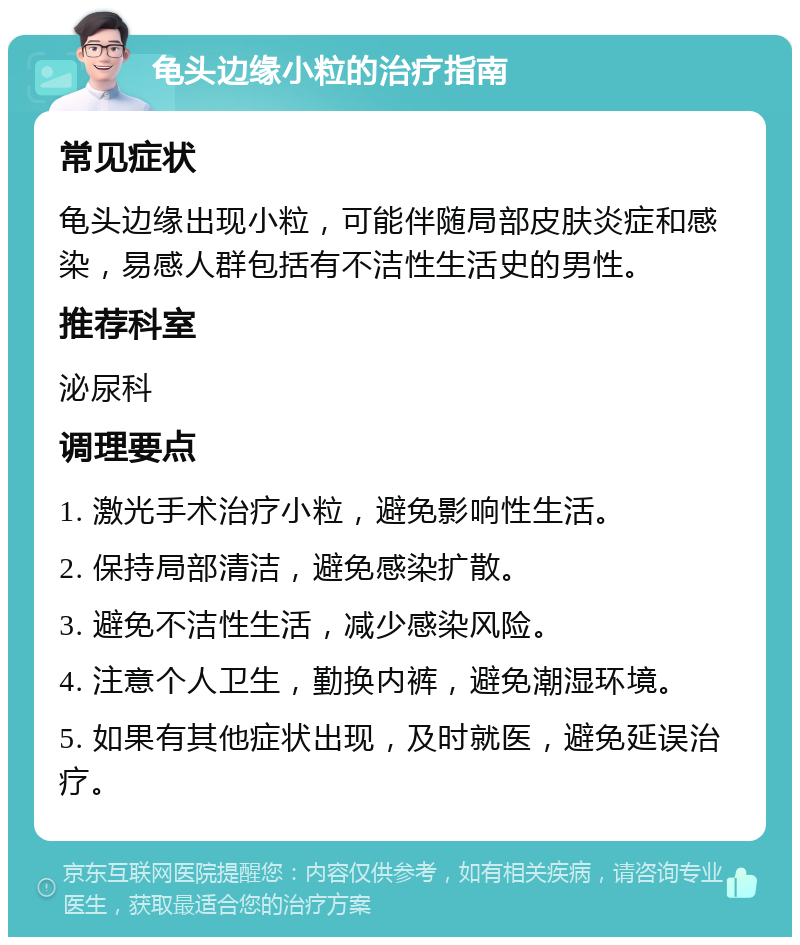 龟头边缘小粒的治疗指南 常见症状 龟头边缘出现小粒，可能伴随局部皮肤炎症和感染，易感人群包括有不洁性生活史的男性。 推荐科室 泌尿科 调理要点 1. 激光手术治疗小粒，避免影响性生活。 2. 保持局部清洁，避免感染扩散。 3. 避免不洁性生活，减少感染风险。 4. 注意个人卫生，勤换内裤，避免潮湿环境。 5. 如果有其他症状出现，及时就医，避免延误治疗。