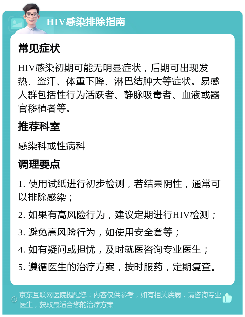 HIV感染排除指南 常见症状 HIV感染初期可能无明显症状，后期可出现发热、盗汗、体重下降、淋巴结肿大等症状。易感人群包括性行为活跃者、静脉吸毒者、血液或器官移植者等。 推荐科室 感染科或性病科 调理要点 1. 使用试纸进行初步检测，若结果阴性，通常可以排除感染； 2. 如果有高风险行为，建议定期进行HIV检测； 3. 避免高风险行为，如使用安全套等； 4. 如有疑问或担忧，及时就医咨询专业医生； 5. 遵循医生的治疗方案，按时服药，定期复查。