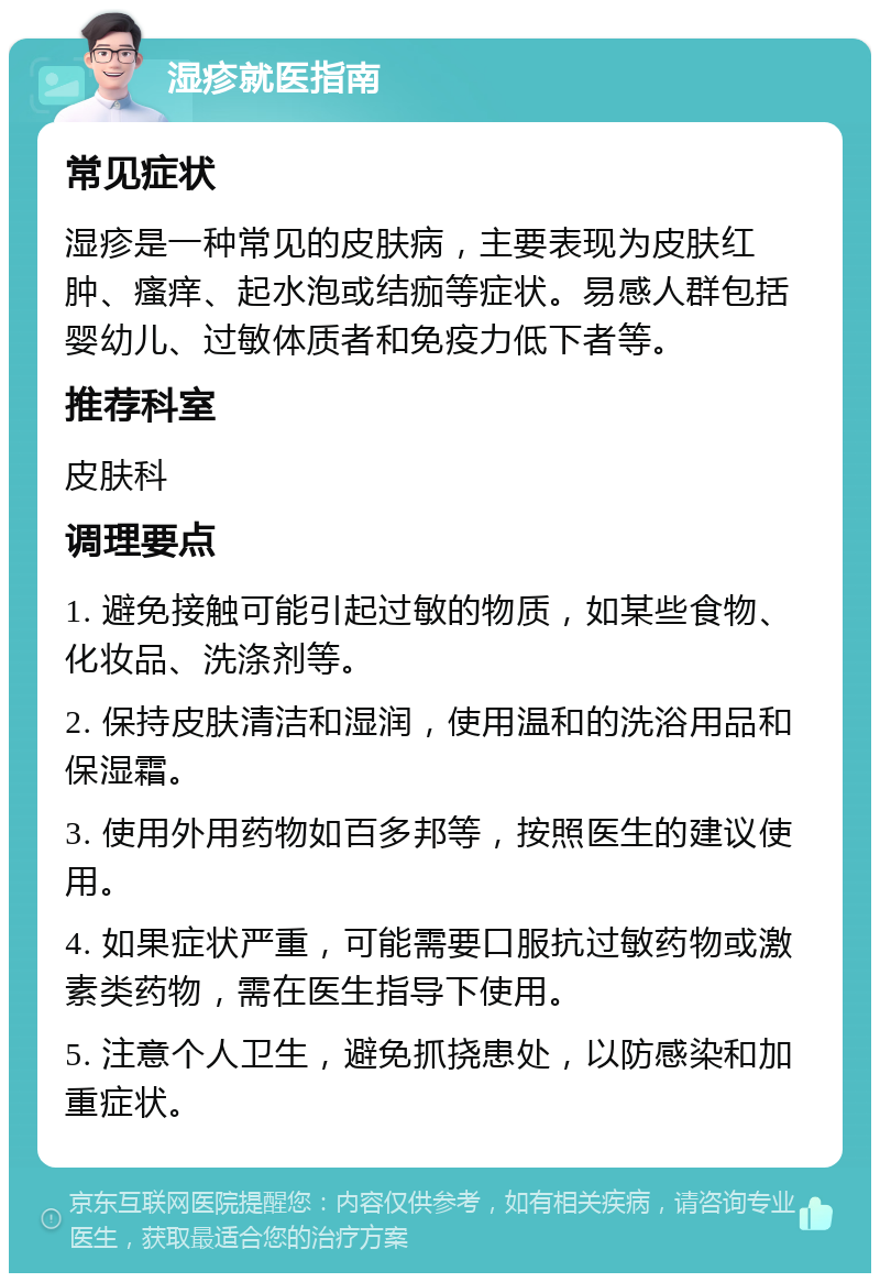 湿疹就医指南 常见症状 湿疹是一种常见的皮肤病，主要表现为皮肤红肿、瘙痒、起水泡或结痂等症状。易感人群包括婴幼儿、过敏体质者和免疫力低下者等。 推荐科室 皮肤科 调理要点 1. 避免接触可能引起过敏的物质，如某些食物、化妆品、洗涤剂等。 2. 保持皮肤清洁和湿润，使用温和的洗浴用品和保湿霜。 3. 使用外用药物如百多邦等，按照医生的建议使用。 4. 如果症状严重，可能需要口服抗过敏药物或激素类药物，需在医生指导下使用。 5. 注意个人卫生，避免抓挠患处，以防感染和加重症状。