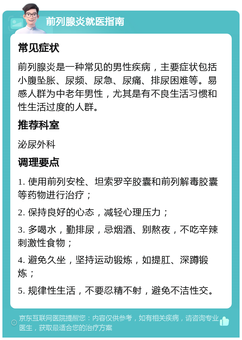 前列腺炎就医指南 常见症状 前列腺炎是一种常见的男性疾病，主要症状包括小腹坠胀、尿频、尿急、尿痛、排尿困难等。易感人群为中老年男性，尤其是有不良生活习惯和性生活过度的人群。 推荐科室 泌尿外科 调理要点 1. 使用前列安栓、坦索罗辛胶囊和前列解毒胶囊等药物进行治疗； 2. 保持良好的心态，减轻心理压力； 3. 多喝水，勤排尿，忌烟酒、别熬夜，不吃辛辣刺激性食物； 4. 避免久坐，坚持运动锻炼，如提肛、深蹲锻炼； 5. 规律性生活，不要忍精不射，避免不洁性交。