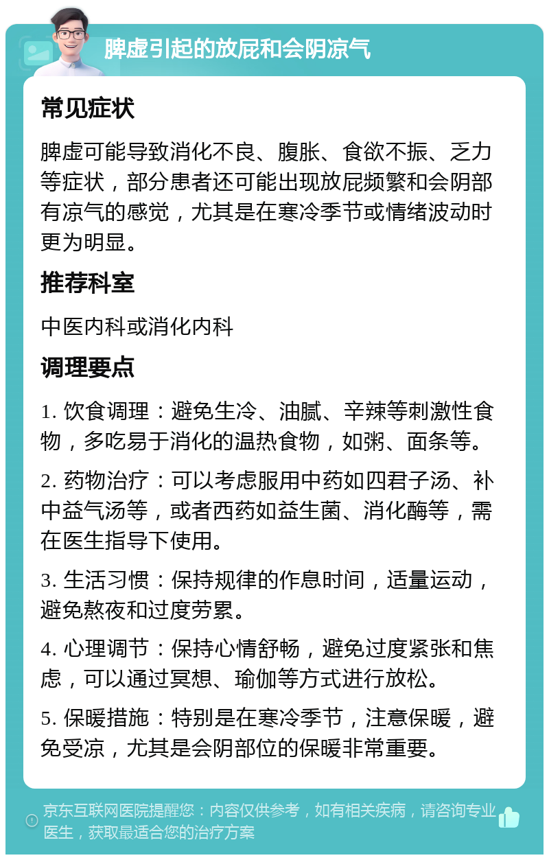 脾虚引起的放屁和会阴凉气 常见症状 脾虚可能导致消化不良、腹胀、食欲不振、乏力等症状，部分患者还可能出现放屁频繁和会阴部有凉气的感觉，尤其是在寒冷季节或情绪波动时更为明显。 推荐科室 中医内科或消化内科 调理要点 1. 饮食调理：避免生冷、油腻、辛辣等刺激性食物，多吃易于消化的温热食物，如粥、面条等。 2. 药物治疗：可以考虑服用中药如四君子汤、补中益气汤等，或者西药如益生菌、消化酶等，需在医生指导下使用。 3. 生活习惯：保持规律的作息时间，适量运动，避免熬夜和过度劳累。 4. 心理调节：保持心情舒畅，避免过度紧张和焦虑，可以通过冥想、瑜伽等方式进行放松。 5. 保暖措施：特别是在寒冷季节，注意保暖，避免受凉，尤其是会阴部位的保暖非常重要。