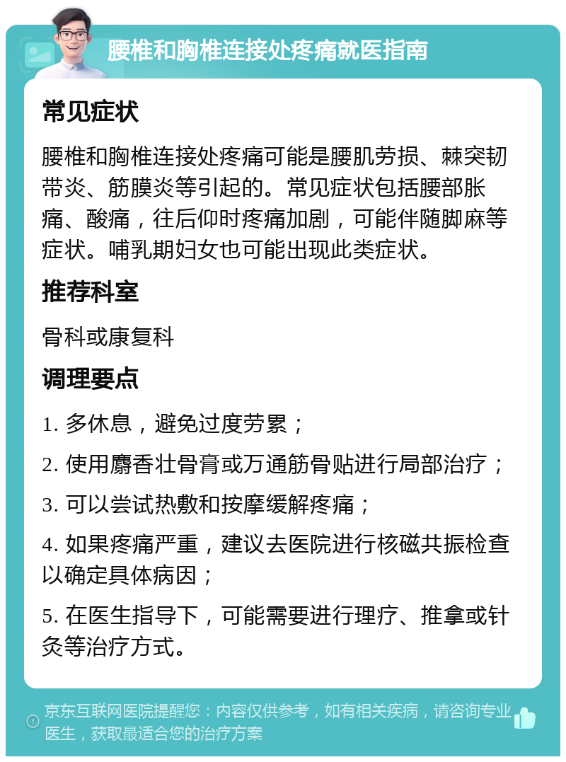 腰椎和胸椎连接处疼痛就医指南 常见症状 腰椎和胸椎连接处疼痛可能是腰肌劳损、棘突韧带炎、筋膜炎等引起的。常见症状包括腰部胀痛、酸痛，往后仰时疼痛加剧，可能伴随脚麻等症状。哺乳期妇女也可能出现此类症状。 推荐科室 骨科或康复科 调理要点 1. 多休息，避免过度劳累； 2. 使用麝香壮骨膏或万通筋骨贴进行局部治疗； 3. 可以尝试热敷和按摩缓解疼痛； 4. 如果疼痛严重，建议去医院进行核磁共振检查以确定具体病因； 5. 在医生指导下，可能需要进行理疗、推拿或针灸等治疗方式。