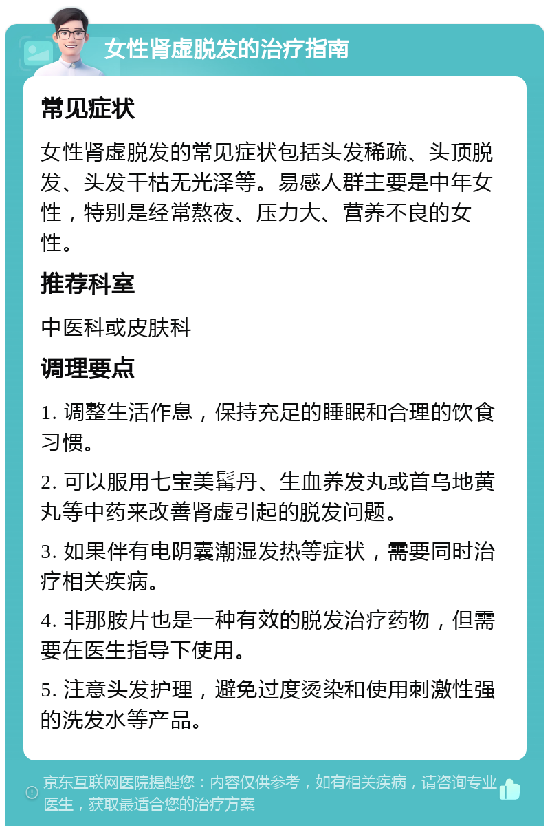 女性肾虚脱发的治疗指南 常见症状 女性肾虚脱发的常见症状包括头发稀疏、头顶脱发、头发干枯无光泽等。易感人群主要是中年女性，特别是经常熬夜、压力大、营养不良的女性。 推荐科室 中医科或皮肤科 调理要点 1. 调整生活作息，保持充足的睡眠和合理的饮食习惯。 2. 可以服用七宝美髯丹、生血养发丸或首乌地黄丸等中药来改善肾虚引起的脱发问题。 3. 如果伴有电阴囊潮湿发热等症状，需要同时治疗相关疾病。 4. 非那胺片也是一种有效的脱发治疗药物，但需要在医生指导下使用。 5. 注意头发护理，避免过度烫染和使用刺激性强的洗发水等产品。