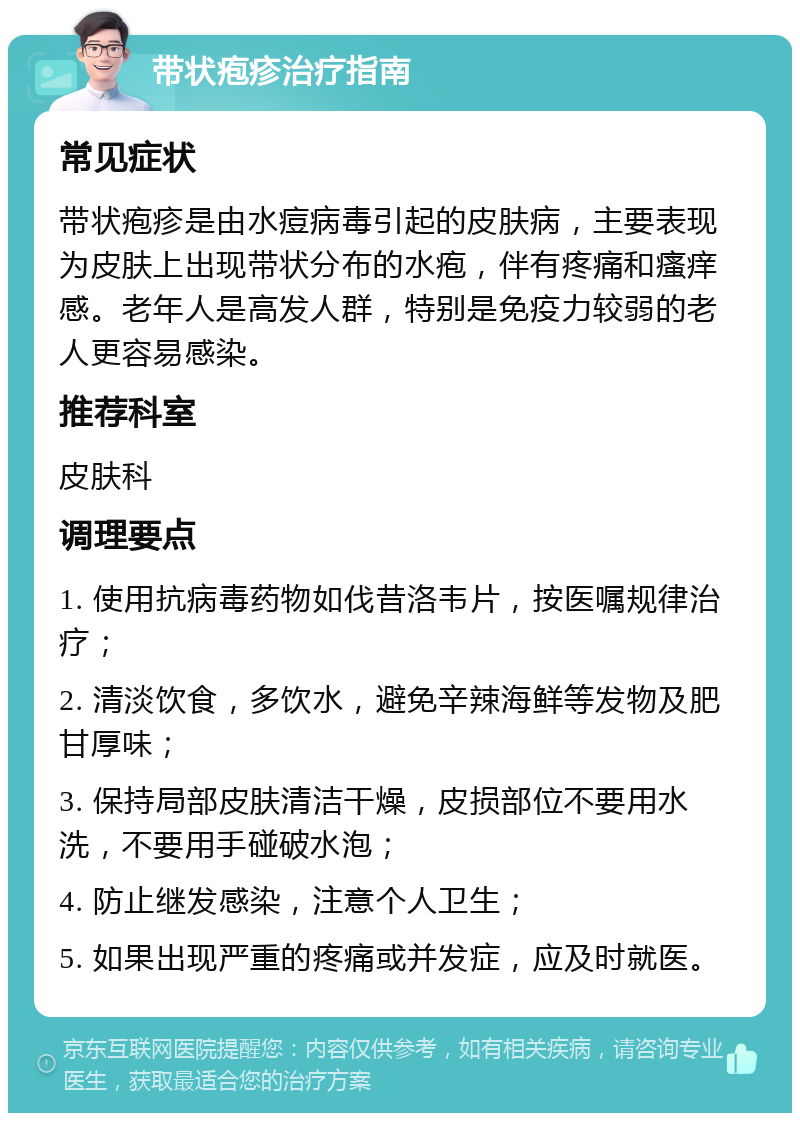 带状疱疹治疗指南 常见症状 带状疱疹是由水痘病毒引起的皮肤病，主要表现为皮肤上出现带状分布的水疱，伴有疼痛和瘙痒感。老年人是高发人群，特别是免疫力较弱的老人更容易感染。 推荐科室 皮肤科 调理要点 1. 使用抗病毒药物如伐昔洛韦片，按医嘱规律治疗； 2. 清淡饮食，多饮水，避免辛辣海鲜等发物及肥甘厚味； 3. 保持局部皮肤清洁干燥，皮损部位不要用水洗，不要用手碰破水泡； 4. 防止继发感染，注意个人卫生； 5. 如果出现严重的疼痛或并发症，应及时就医。