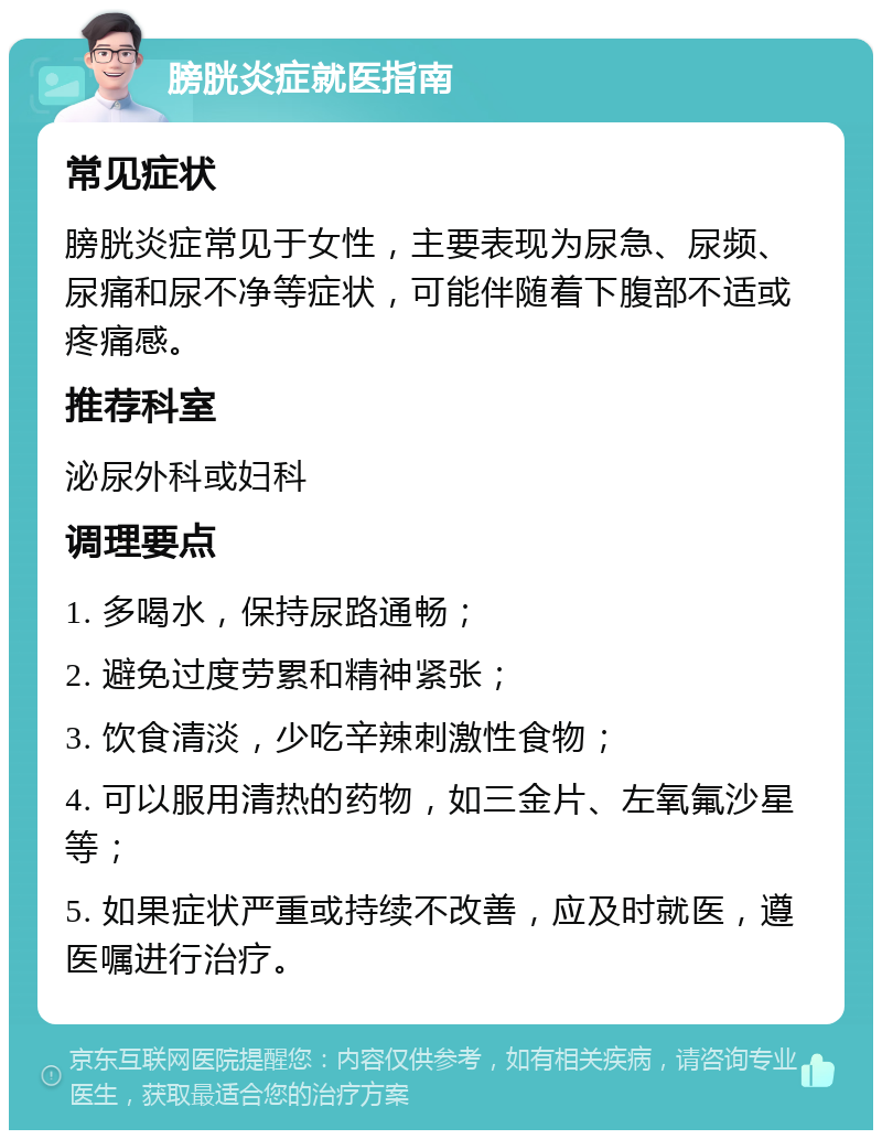 膀胱炎症就医指南 常见症状 膀胱炎症常见于女性，主要表现为尿急、尿频、尿痛和尿不净等症状，可能伴随着下腹部不适或疼痛感。 推荐科室 泌尿外科或妇科 调理要点 1. 多喝水，保持尿路通畅； 2. 避免过度劳累和精神紧张； 3. 饮食清淡，少吃辛辣刺激性食物； 4. 可以服用清热的药物，如三金片、左氧氟沙星等； 5. 如果症状严重或持续不改善，应及时就医，遵医嘱进行治疗。