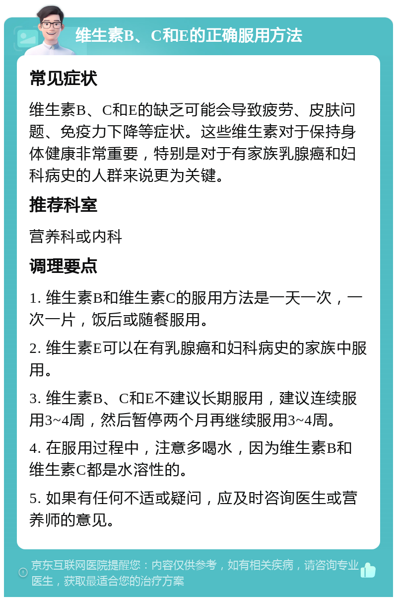 维生素B、C和E的正确服用方法 常见症状 维生素B、C和E的缺乏可能会导致疲劳、皮肤问题、免疫力下降等症状。这些维生素对于保持身体健康非常重要，特别是对于有家族乳腺癌和妇科病史的人群来说更为关键。 推荐科室 营养科或内科 调理要点 1. 维生素B和维生素C的服用方法是一天一次，一次一片，饭后或随餐服用。 2. 维生素E可以在有乳腺癌和妇科病史的家族中服用。 3. 维生素B、C和E不建议长期服用，建议连续服用3~4周，然后暂停两个月再继续服用3~4周。 4. 在服用过程中，注意多喝水，因为维生素B和维生素C都是水溶性的。 5. 如果有任何不适或疑问，应及时咨询医生或营养师的意见。