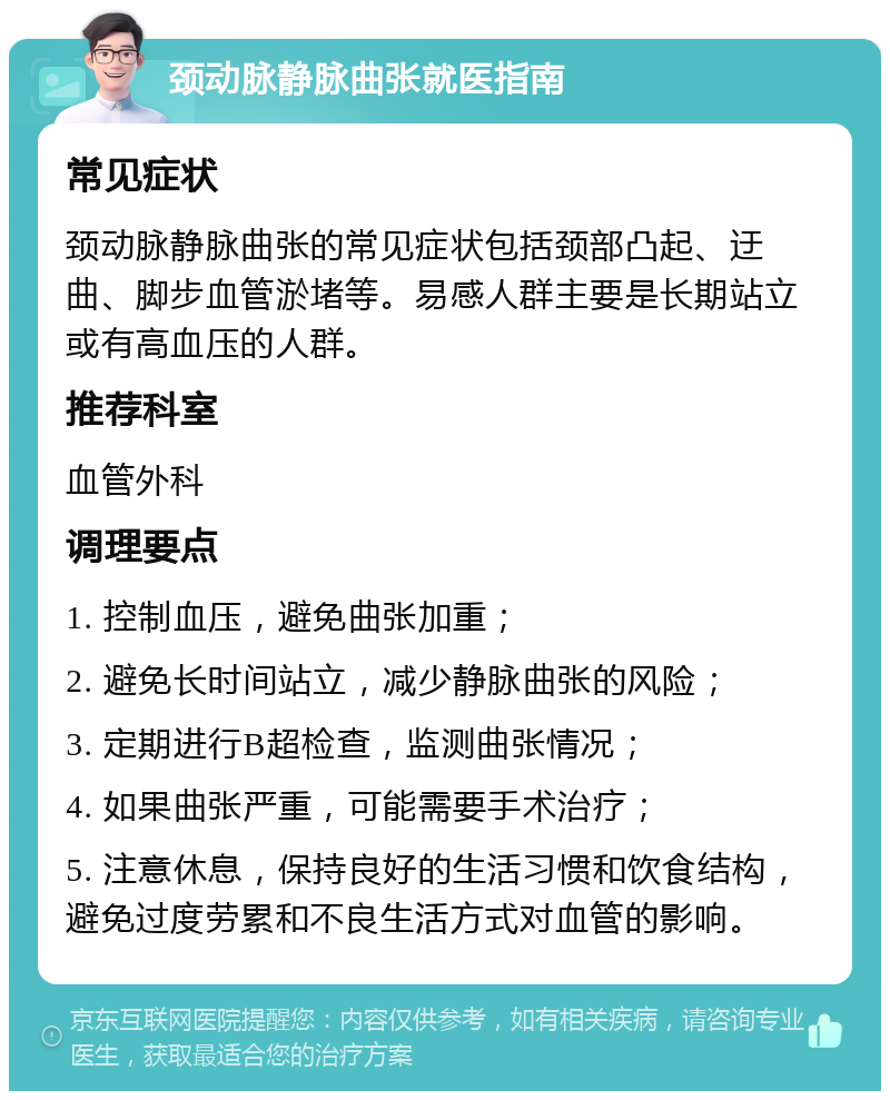 颈动脉静脉曲张就医指南 常见症状 颈动脉静脉曲张的常见症状包括颈部凸起、迂曲、脚步血管淤堵等。易感人群主要是长期站立或有高血压的人群。 推荐科室 血管外科 调理要点 1. 控制血压，避免曲张加重； 2. 避免长时间站立，减少静脉曲张的风险； 3. 定期进行B超检查，监测曲张情况； 4. 如果曲张严重，可能需要手术治疗； 5. 注意休息，保持良好的生活习惯和饮食结构，避免过度劳累和不良生活方式对血管的影响。