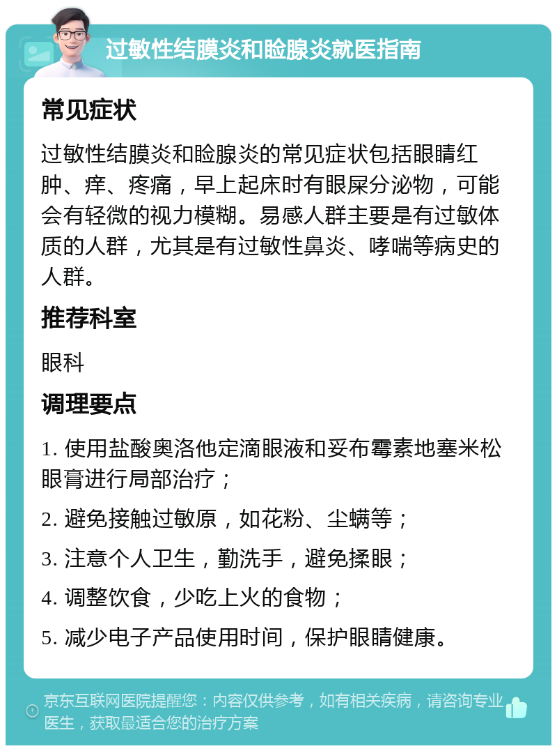 过敏性结膜炎和睑腺炎就医指南 常见症状 过敏性结膜炎和睑腺炎的常见症状包括眼睛红肿、痒、疼痛，早上起床时有眼屎分泌物，可能会有轻微的视力模糊。易感人群主要是有过敏体质的人群，尤其是有过敏性鼻炎、哮喘等病史的人群。 推荐科室 眼科 调理要点 1. 使用盐酸奥洛他定滴眼液和妥布霉素地塞米松眼膏进行局部治疗； 2. 避免接触过敏原，如花粉、尘螨等； 3. 注意个人卫生，勤洗手，避免揉眼； 4. 调整饮食，少吃上火的食物； 5. 减少电子产品使用时间，保护眼睛健康。