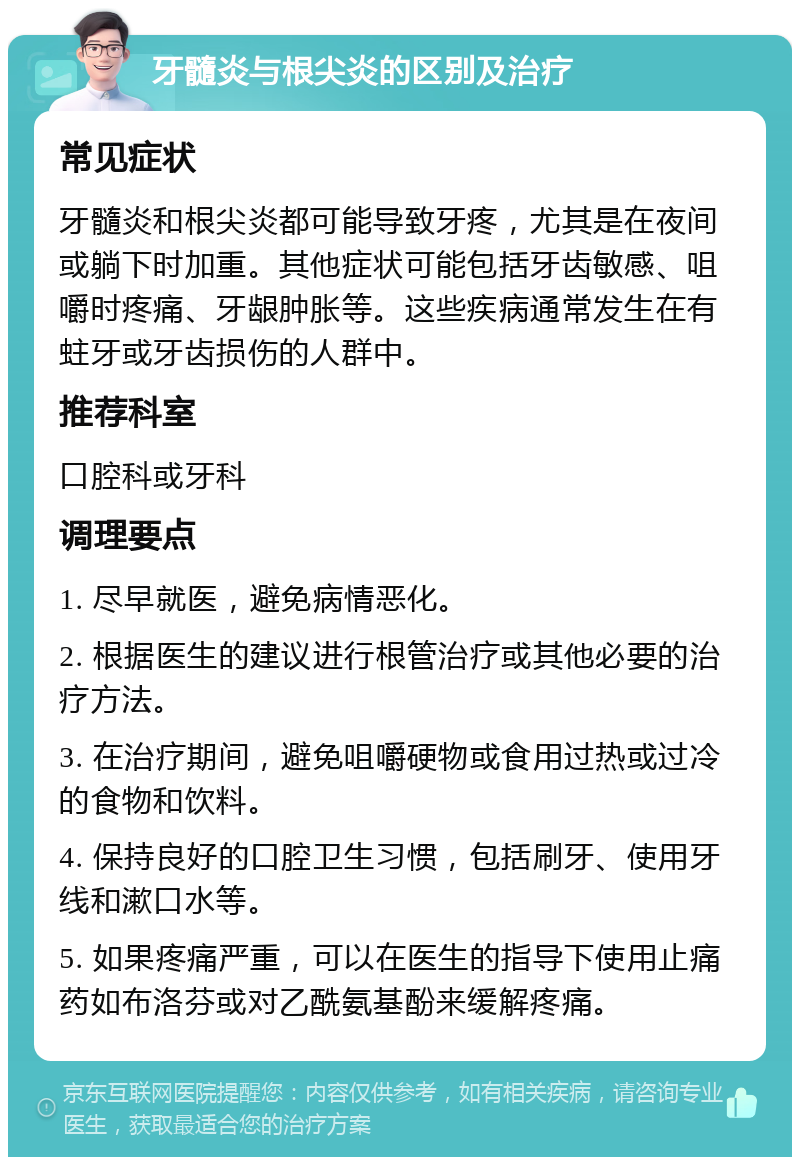 牙髓炎与根尖炎的区别及治疗 常见症状 牙髓炎和根尖炎都可能导致牙疼，尤其是在夜间或躺下时加重。其他症状可能包括牙齿敏感、咀嚼时疼痛、牙龈肿胀等。这些疾病通常发生在有蛀牙或牙齿损伤的人群中。 推荐科室 口腔科或牙科 调理要点 1. 尽早就医，避免病情恶化。 2. 根据医生的建议进行根管治疗或其他必要的治疗方法。 3. 在治疗期间，避免咀嚼硬物或食用过热或过冷的食物和饮料。 4. 保持良好的口腔卫生习惯，包括刷牙、使用牙线和漱口水等。 5. 如果疼痛严重，可以在医生的指导下使用止痛药如布洛芬或对乙酰氨基酚来缓解疼痛。