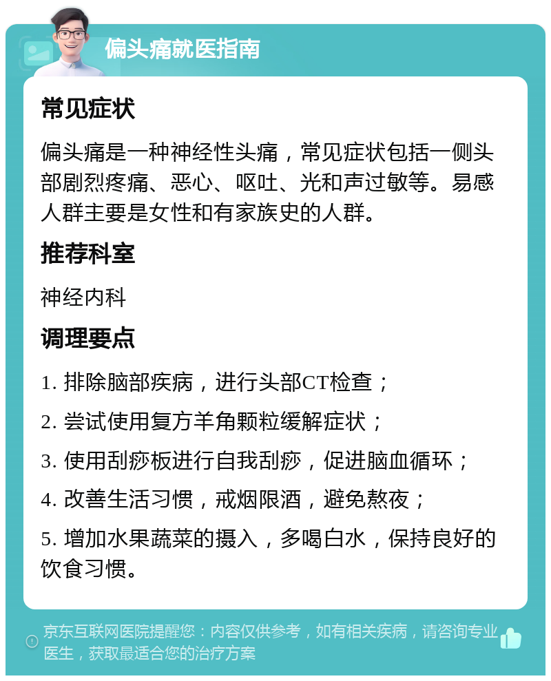 偏头痛就医指南 常见症状 偏头痛是一种神经性头痛，常见症状包括一侧头部剧烈疼痛、恶心、呕吐、光和声过敏等。易感人群主要是女性和有家族史的人群。 推荐科室 神经内科 调理要点 1. 排除脑部疾病，进行头部CT检查； 2. 尝试使用复方羊角颗粒缓解症状； 3. 使用刮痧板进行自我刮痧，促进脑血循环； 4. 改善生活习惯，戒烟限酒，避免熬夜； 5. 增加水果蔬菜的摄入，多喝白水，保持良好的饮食习惯。