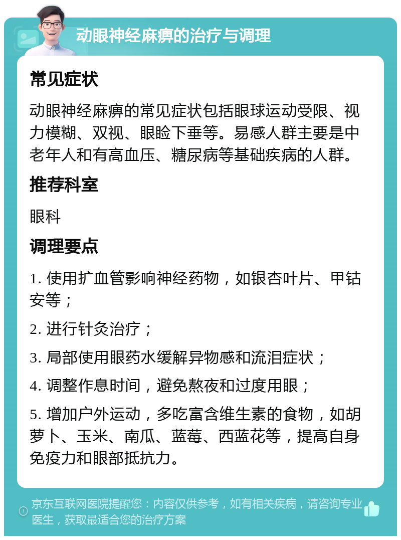 动眼神经麻痹的治疗与调理 常见症状 动眼神经麻痹的常见症状包括眼球运动受限、视力模糊、双视、眼睑下垂等。易感人群主要是中老年人和有高血压、糖尿病等基础疾病的人群。 推荐科室 眼科 调理要点 1. 使用扩血管影响神经药物，如银杏叶片、甲钴安等； 2. 进行针灸治疗； 3. 局部使用眼药水缓解异物感和流泪症状； 4. 调整作息时间，避免熬夜和过度用眼； 5. 增加户外运动，多吃富含维生素的食物，如胡萝卜、玉米、南瓜、蓝莓、西蓝花等，提高自身免疫力和眼部抵抗力。