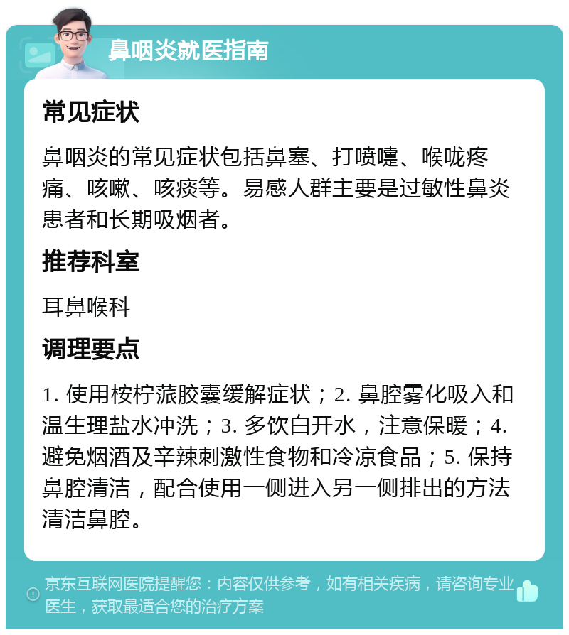 鼻咽炎就医指南 常见症状 鼻咽炎的常见症状包括鼻塞、打喷嚏、喉咙疼痛、咳嗽、咳痰等。易感人群主要是过敏性鼻炎患者和长期吸烟者。 推荐科室 耳鼻喉科 调理要点 1. 使用桉柠蒎胶囊缓解症状；2. 鼻腔雾化吸入和温生理盐水冲洗；3. 多饮白开水，注意保暖；4. 避免烟酒及辛辣刺激性食物和冷凉食品；5. 保持鼻腔清洁，配合使用一侧进入另一侧排出的方法清洁鼻腔。