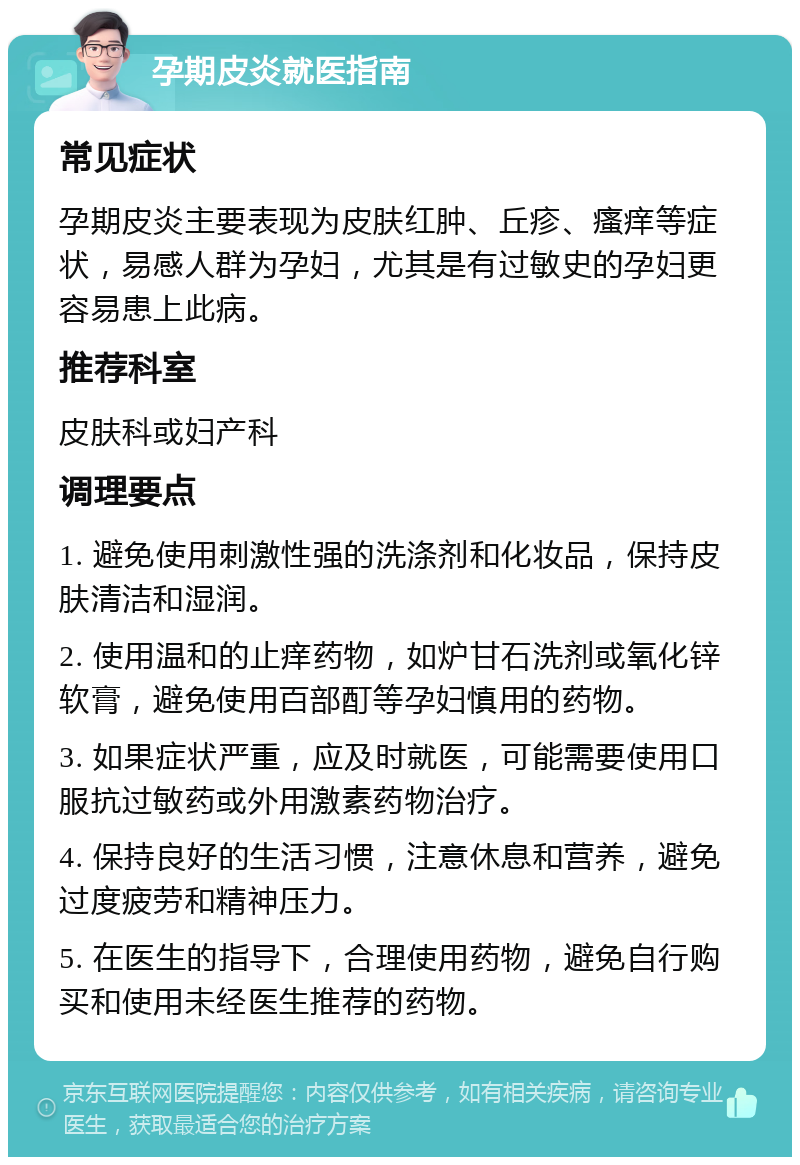 孕期皮炎就医指南 常见症状 孕期皮炎主要表现为皮肤红肿、丘疹、瘙痒等症状，易感人群为孕妇，尤其是有过敏史的孕妇更容易患上此病。 推荐科室 皮肤科或妇产科 调理要点 1. 避免使用刺激性强的洗涤剂和化妆品，保持皮肤清洁和湿润。 2. 使用温和的止痒药物，如炉甘石洗剂或氧化锌软膏，避免使用百部酊等孕妇慎用的药物。 3. 如果症状严重，应及时就医，可能需要使用口服抗过敏药或外用激素药物治疗。 4. 保持良好的生活习惯，注意休息和营养，避免过度疲劳和精神压力。 5. 在医生的指导下，合理使用药物，避免自行购买和使用未经医生推荐的药物。