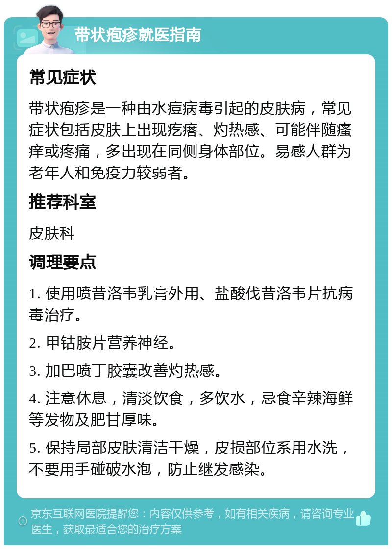 带状疱疹就医指南 常见症状 带状疱疹是一种由水痘病毒引起的皮肤病，常见症状包括皮肤上出现疙瘩、灼热感、可能伴随瘙痒或疼痛，多出现在同侧身体部位。易感人群为老年人和免疫力较弱者。 推荐科室 皮肤科 调理要点 1. 使用喷昔洛韦乳膏外用、盐酸伐昔洛韦片抗病毒治疗。 2. 甲钴胺片营养神经。 3. 加巴喷丁胶囊改善灼热感。 4. 注意休息，清淡饮食，多饮水，忌食辛辣海鲜等发物及肥甘厚味。 5. 保持局部皮肤清洁干燥，皮损部位系用水洗，不要用手碰破水泡，防止继发感染。