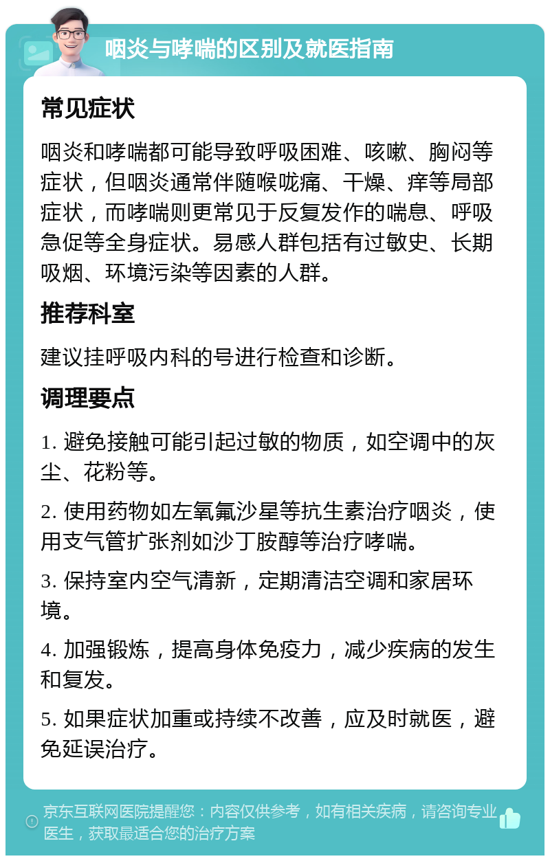 咽炎与哮喘的区别及就医指南 常见症状 咽炎和哮喘都可能导致呼吸困难、咳嗽、胸闷等症状，但咽炎通常伴随喉咙痛、干燥、痒等局部症状，而哮喘则更常见于反复发作的喘息、呼吸急促等全身症状。易感人群包括有过敏史、长期吸烟、环境污染等因素的人群。 推荐科室 建议挂呼吸内科的号进行检查和诊断。 调理要点 1. 避免接触可能引起过敏的物质，如空调中的灰尘、花粉等。 2. 使用药物如左氧氟沙星等抗生素治疗咽炎，使用支气管扩张剂如沙丁胺醇等治疗哮喘。 3. 保持室内空气清新，定期清洁空调和家居环境。 4. 加强锻炼，提高身体免疫力，减少疾病的发生和复发。 5. 如果症状加重或持续不改善，应及时就医，避免延误治疗。