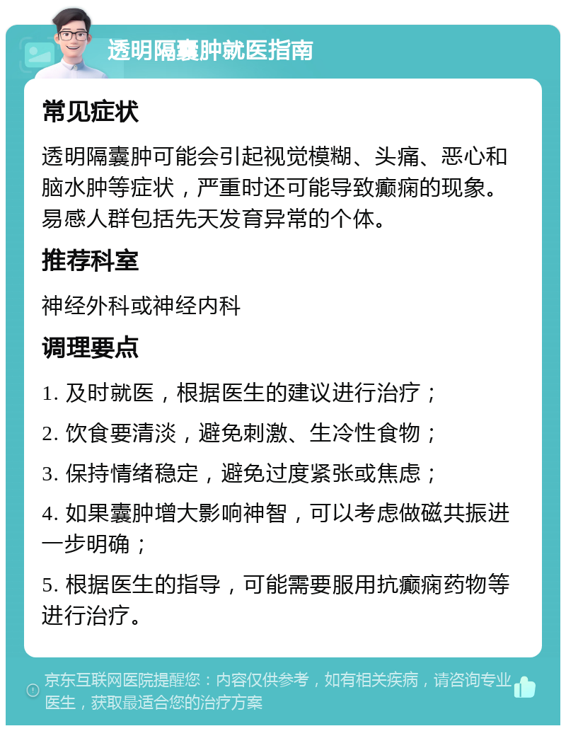 透明隔囊肿就医指南 常见症状 透明隔囊肿可能会引起视觉模糊、头痛、恶心和脑水肿等症状，严重时还可能导致癫痫的现象。易感人群包括先天发育异常的个体。 推荐科室 神经外科或神经内科 调理要点 1. 及时就医，根据医生的建议进行治疗； 2. 饮食要清淡，避免刺激、生冷性食物； 3. 保持情绪稳定，避免过度紧张或焦虑； 4. 如果囊肿增大影响神智，可以考虑做磁共振进一步明确； 5. 根据医生的指导，可能需要服用抗癫痫药物等进行治疗。