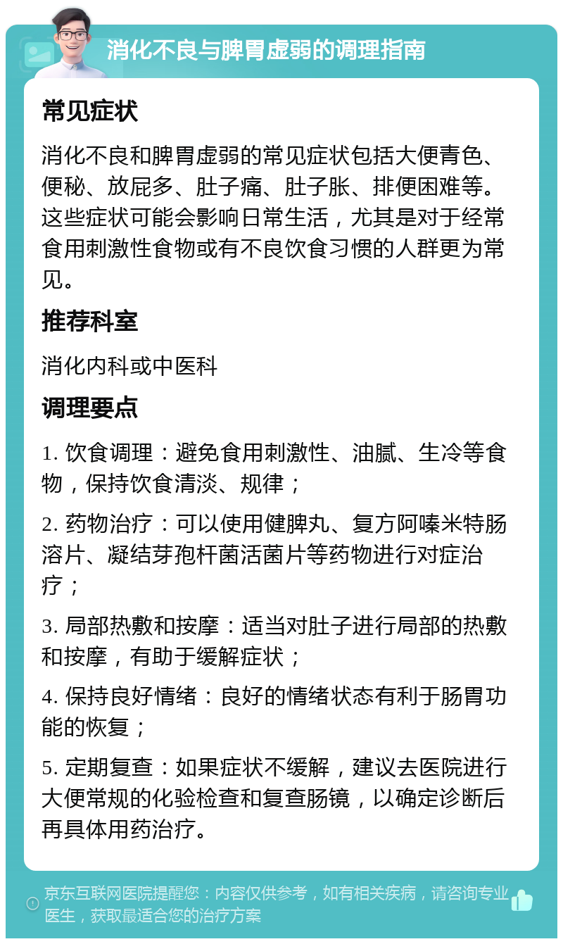 消化不良与脾胃虚弱的调理指南 常见症状 消化不良和脾胃虚弱的常见症状包括大便青色、便秘、放屁多、肚子痛、肚子胀、排便困难等。这些症状可能会影响日常生活，尤其是对于经常食用刺激性食物或有不良饮食习惯的人群更为常见。 推荐科室 消化内科或中医科 调理要点 1. 饮食调理：避免食用刺激性、油腻、生冷等食物，保持饮食清淡、规律； 2. 药物治疗：可以使用健脾丸、复方阿嗪米特肠溶片、凝结芽孢杆菌活菌片等药物进行对症治疗； 3. 局部热敷和按摩：适当对肚子进行局部的热敷和按摩，有助于缓解症状； 4. 保持良好情绪：良好的情绪状态有利于肠胃功能的恢复； 5. 定期复查：如果症状不缓解，建议去医院进行大便常规的化验检查和复查肠镜，以确定诊断后再具体用药治疗。