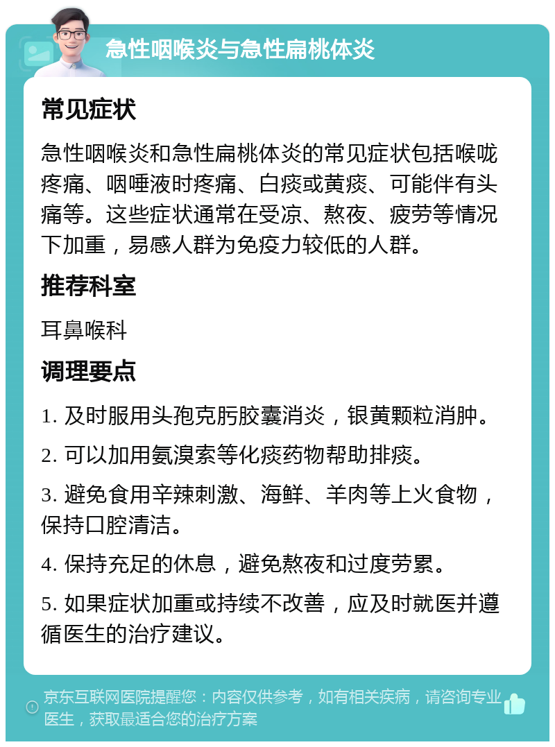 急性咽喉炎与急性扁桃体炎 常见症状 急性咽喉炎和急性扁桃体炎的常见症状包括喉咙疼痛、咽唾液时疼痛、白痰或黄痰、可能伴有头痛等。这些症状通常在受凉、熬夜、疲劳等情况下加重，易感人群为免疫力较低的人群。 推荐科室 耳鼻喉科 调理要点 1. 及时服用头孢克肟胶囊消炎，银黄颗粒消肿。 2. 可以加用氨溴索等化痰药物帮助排痰。 3. 避免食用辛辣刺激、海鲜、羊肉等上火食物，保持口腔清洁。 4. 保持充足的休息，避免熬夜和过度劳累。 5. 如果症状加重或持续不改善，应及时就医并遵循医生的治疗建议。