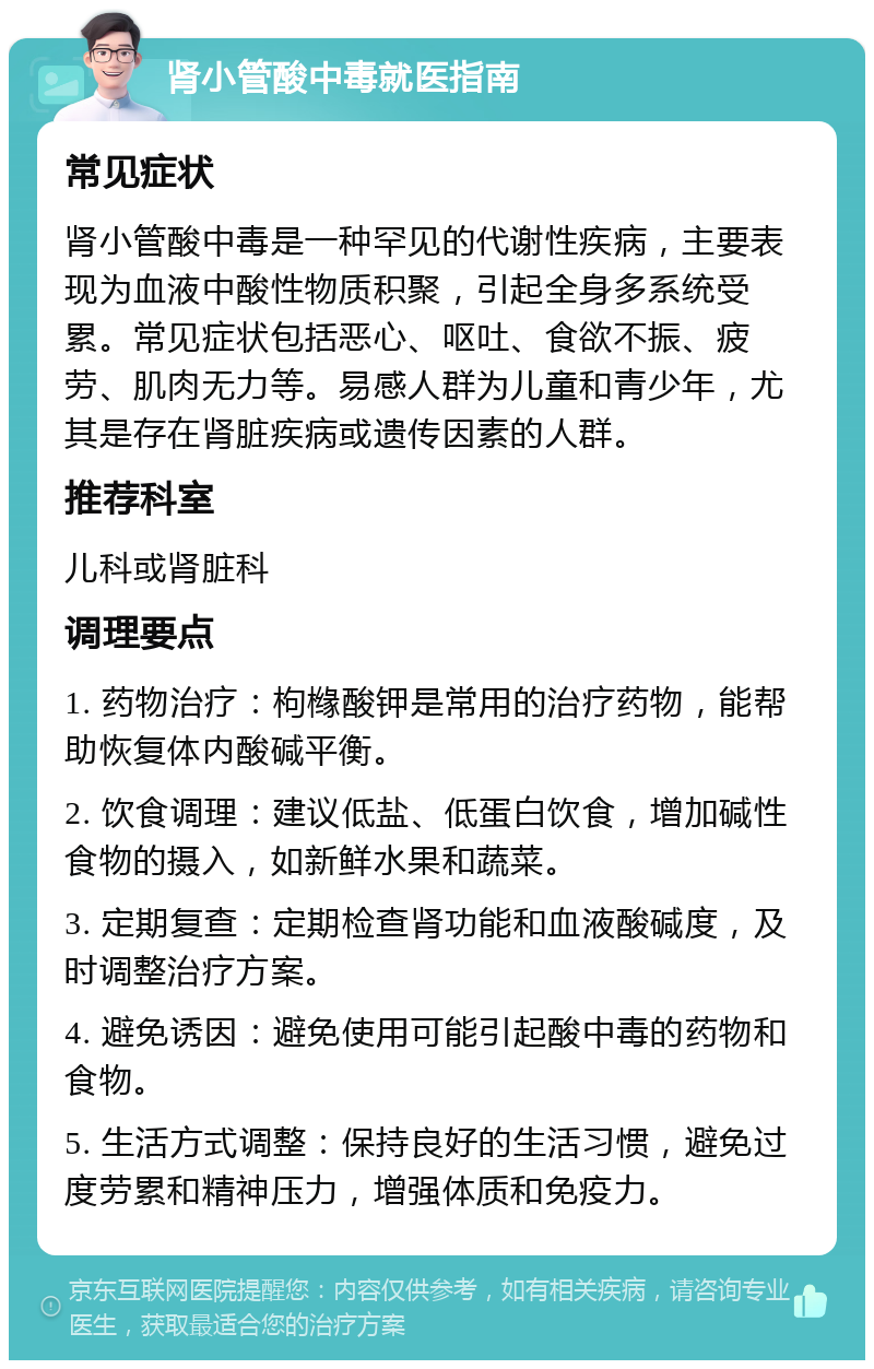 肾小管酸中毒就医指南 常见症状 肾小管酸中毒是一种罕见的代谢性疾病，主要表现为血液中酸性物质积聚，引起全身多系统受累。常见症状包括恶心、呕吐、食欲不振、疲劳、肌肉无力等。易感人群为儿童和青少年，尤其是存在肾脏疾病或遗传因素的人群。 推荐科室 儿科或肾脏科 调理要点 1. 药物治疗：枸橼酸钾是常用的治疗药物，能帮助恢复体内酸碱平衡。 2. 饮食调理：建议低盐、低蛋白饮食，增加碱性食物的摄入，如新鲜水果和蔬菜。 3. 定期复查：定期检查肾功能和血液酸碱度，及时调整治疗方案。 4. 避免诱因：避免使用可能引起酸中毒的药物和食物。 5. 生活方式调整：保持良好的生活习惯，避免过度劳累和精神压力，增强体质和免疫力。