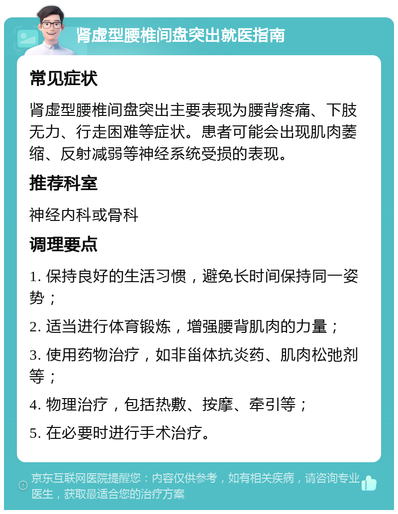 肾虚型腰椎间盘突出就医指南 常见症状 肾虚型腰椎间盘突出主要表现为腰背疼痛、下肢无力、行走困难等症状。患者可能会出现肌肉萎缩、反射减弱等神经系统受损的表现。 推荐科室 神经内科或骨科 调理要点 1. 保持良好的生活习惯，避免长时间保持同一姿势； 2. 适当进行体育锻炼，增强腰背肌肉的力量； 3. 使用药物治疗，如非甾体抗炎药、肌肉松弛剂等； 4. 物理治疗，包括热敷、按摩、牵引等； 5. 在必要时进行手术治疗。