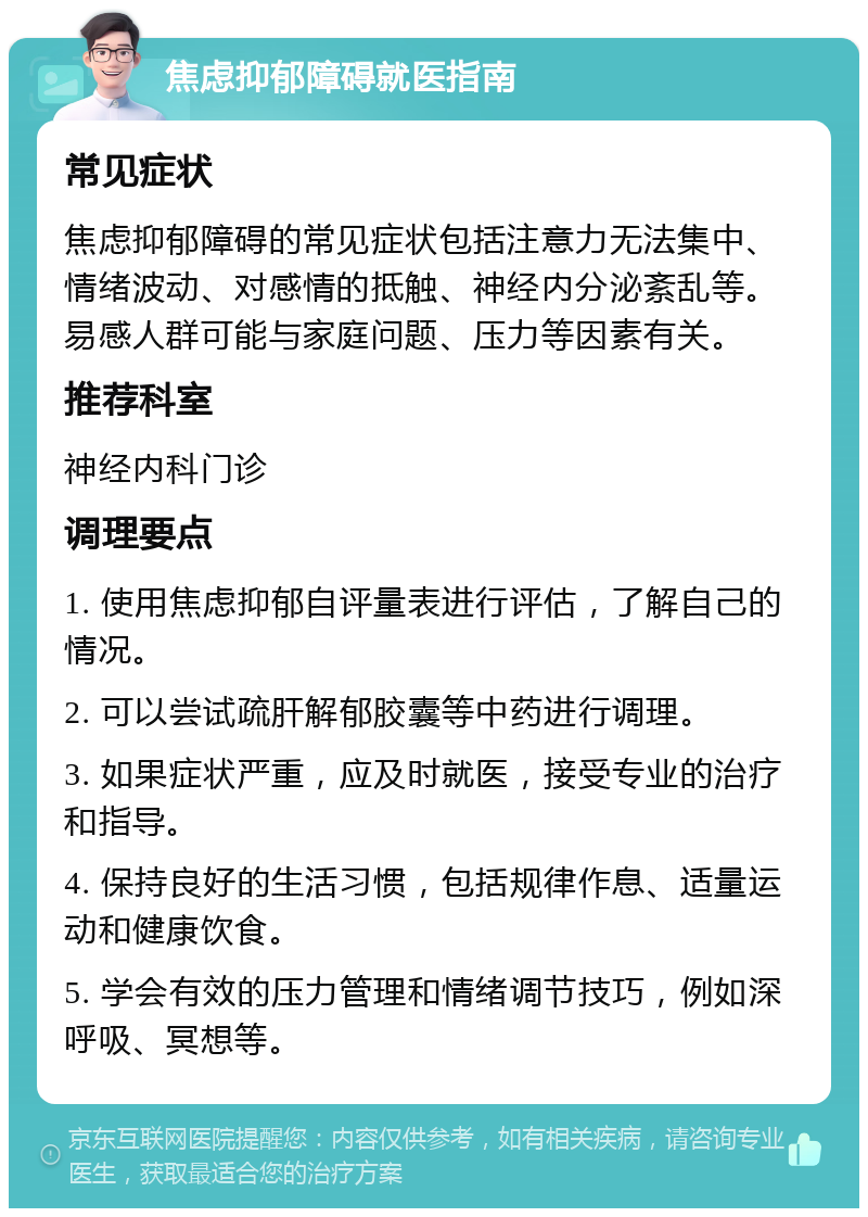 焦虑抑郁障碍就医指南 常见症状 焦虑抑郁障碍的常见症状包括注意力无法集中、情绪波动、对感情的抵触、神经内分泌紊乱等。易感人群可能与家庭问题、压力等因素有关。 推荐科室 神经内科门诊 调理要点 1. 使用焦虑抑郁自评量表进行评估，了解自己的情况。 2. 可以尝试疏肝解郁胶囊等中药进行调理。 3. 如果症状严重，应及时就医，接受专业的治疗和指导。 4. 保持良好的生活习惯，包括规律作息、适量运动和健康饮食。 5. 学会有效的压力管理和情绪调节技巧，例如深呼吸、冥想等。