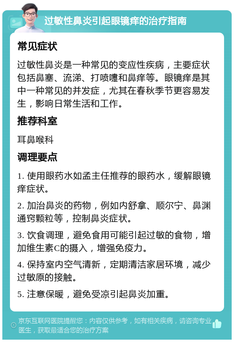 过敏性鼻炎引起眼镜痒的治疗指南 常见症状 过敏性鼻炎是一种常见的变应性疾病，主要症状包括鼻塞、流涕、打喷嚏和鼻痒等。眼镜痒是其中一种常见的并发症，尤其在春秋季节更容易发生，影响日常生活和工作。 推荐科室 耳鼻喉科 调理要点 1. 使用眼药水如孟主任推荐的眼药水，缓解眼镜痒症状。 2. 加治鼻炎的药物，例如内舒拿、顺尔宁、鼻渊通窍颗粒等，控制鼻炎症状。 3. 饮食调理，避免食用可能引起过敏的食物，增加维生素C的摄入，增强免疫力。 4. 保持室内空气清新，定期清洁家居环境，减少过敏原的接触。 5. 注意保暖，避免受凉引起鼻炎加重。