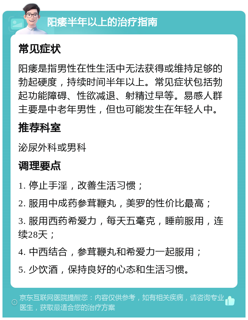 阳痿半年以上的治疗指南 常见症状 阳痿是指男性在性生活中无法获得或维持足够的勃起硬度，持续时间半年以上。常见症状包括勃起功能障碍、性欲减退、射精过早等。易感人群主要是中老年男性，但也可能发生在年轻人中。 推荐科室 泌尿外科或男科 调理要点 1. 停止手淫，改善生活习惯； 2. 服用中成药参茸鞭丸，美罗的性价比最高； 3. 服用西药希爱力，每天五毫克，睡前服用，连续28天； 4. 中西结合，参茸鞭丸和希爱力一起服用； 5. 少饮酒，保持良好的心态和生活习惯。