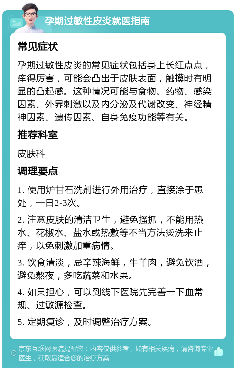 孕期过敏性皮炎就医指南 常见症状 孕期过敏性皮炎的常见症状包括身上长红点点，痒得厉害，可能会凸出于皮肤表面，触摸时有明显的凸起感。这种情况可能与食物、药物、感染因素、外界刺激以及内分泌及代谢改变、神经精神因素、遗传因素、自身免疫功能等有关。 推荐科室 皮肤科 调理要点 1. 使用炉甘石洗剂进行外用治疗，直接涂于患处，一日2-3次。 2. 注意皮肤的清洁卫生，避免搔抓，不能用热水、花椒水、盐水或热敷等不当方法烫洗来止痒，以免刺激加重病情。 3. 饮食清淡，忌辛辣海鲜，牛羊肉，避免饮酒，避免熬夜，多吃蔬菜和水果。 4. 如果担心，可以到线下医院先完善一下血常规、过敏源检查。 5. 定期复诊，及时调整治疗方案。