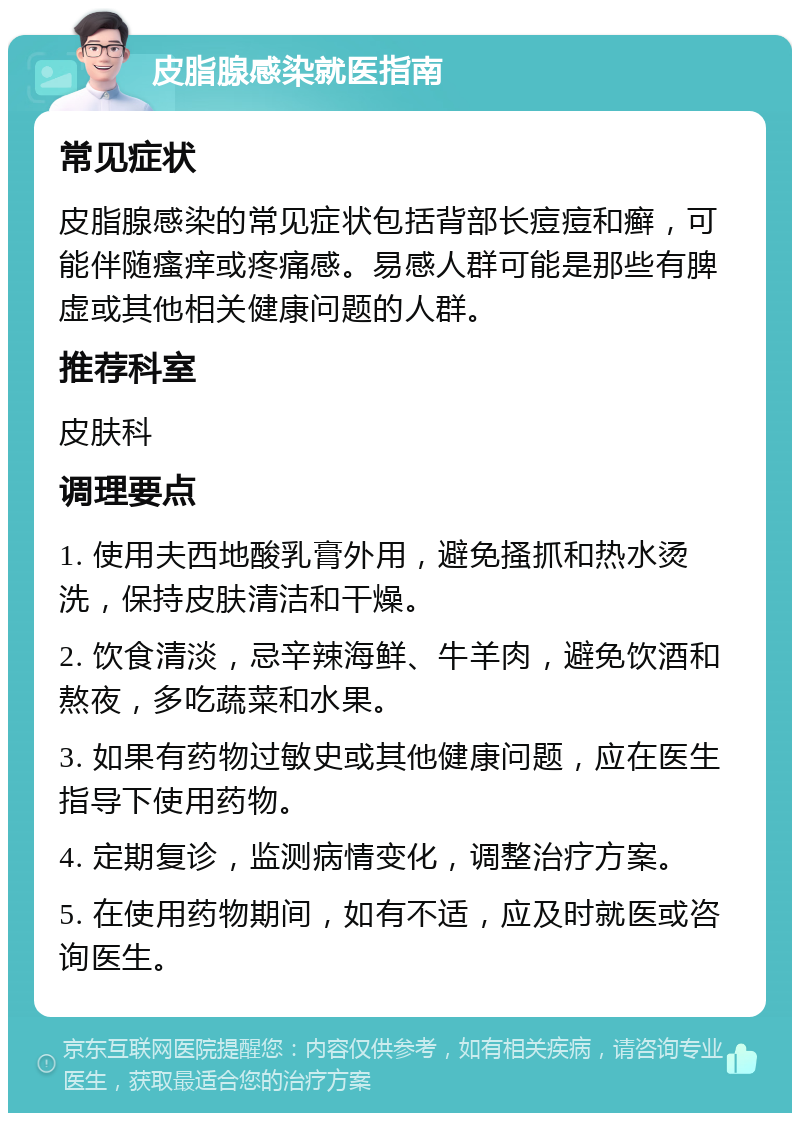 皮脂腺感染就医指南 常见症状 皮脂腺感染的常见症状包括背部长痘痘和癣，可能伴随瘙痒或疼痛感。易感人群可能是那些有脾虚或其他相关健康问题的人群。 推荐科室 皮肤科 调理要点 1. 使用夫西地酸乳膏外用，避免搔抓和热水烫洗，保持皮肤清洁和干燥。 2. 饮食清淡，忌辛辣海鲜、牛羊肉，避免饮酒和熬夜，多吃蔬菜和水果。 3. 如果有药物过敏史或其他健康问题，应在医生指导下使用药物。 4. 定期复诊，监测病情变化，调整治疗方案。 5. 在使用药物期间，如有不适，应及时就医或咨询医生。