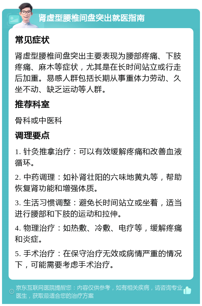 肾虚型腰椎间盘突出就医指南 常见症状 肾虚型腰椎间盘突出主要表现为腰部疼痛、下肢疼痛、麻木等症状，尤其是在长时间站立或行走后加重。易感人群包括长期从事重体力劳动、久坐不动、缺乏运动等人群。 推荐科室 骨科或中医科 调理要点 1. 针灸推拿治疗：可以有效缓解疼痛和改善血液循环。 2. 中药调理：如补肾壮阳的六味地黄丸等，帮助恢复肾功能和增强体质。 3. 生活习惯调整：避免长时间站立或坐着，适当进行腰部和下肢的运动和拉伸。 4. 物理治疗：如热敷、冷敷、电疗等，缓解疼痛和炎症。 5. 手术治疗：在保守治疗无效或病情严重的情况下，可能需要考虑手术治疗。